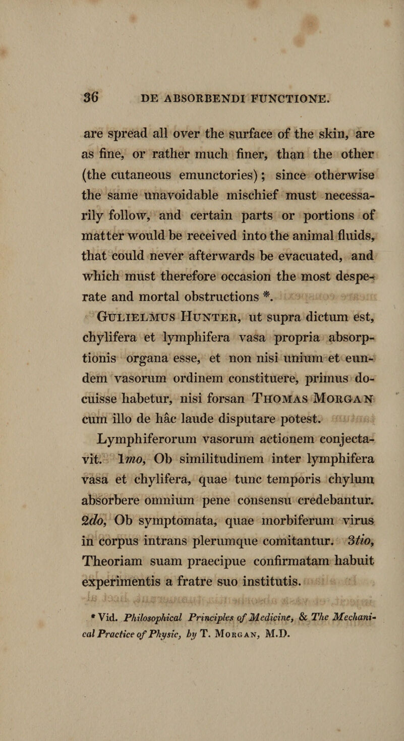 are spread all over the surface of the skin, are as fine, or rather mucli finer, than the other (the cutaneous emunctories); since otherwise the same unavoidable mischief must necessa- rily follow, and certain parts or portions of matter wonld be received into the animal fluids, that could never afterwards be evacuated, and which must therefore occasion the most despe^ rate and mortal obstructions Gulielmus Hunter, ut supra dictum est, chylifera et lymphifera vasa propria absorp¬ tionis organa esse, et non nisi unium et eun¬ dem vasorum ordinem constituere, primus do¬ cuisse habetur, nisi forsan Thomas Moroan cum illo de hac laude disputare potest. ^ Lymphiferorum vasorum actionem conjecta¬ vit. \mo^ Ob similitudinem inter lymphifera vasa et chylifera, quae tunc temporis chylum absorbere omnium pene consensu credebantur. Ob symptomata, quae morbiferum virus in corpus intrans plerumque comitantur. Theoriam suam praecipue confirmatam habuit experimentis a fratre suo institutis. 8. * Vid. Philosophical Principies of Medicinej & The Mechani- calPracticeofPhysic, byT, Morgan, M.D.
