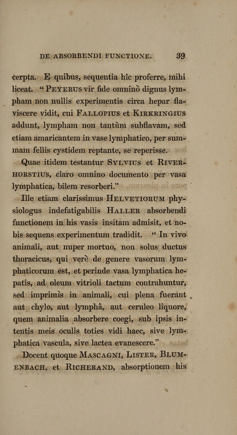cerpta. E quibus, sequentia hic proferre, mihi liceat. “ Peyerus vir fide omnino dignus lym¬ pham non nullis experimentis circa hepar fla- viscere vidit, cui Fallopius et Kirkringius addunt, lympham non tantum subflavam, sed % etiam amaricantem in vase lymphatico, per sum¬ mam fellis cystidem reptante, se reperisse. Quae itidem testantur Sylvius et River- HORSTius, claro omnino documento per vasa lymphatica, bilem resorberi.” Ille etiam clarissimus Helvetiorum phy- siologus indefatigabilis Haller absorbendi functionem in his vasis insitam admisit, et no¬ bis sequens experimentum tradidit. In vivo animali, aut nuper mortuo, non solus ductus thoracicus, quie vere de , genere vasorum lym¬ phaticorum est, et perinde vasa lymphatica he-. patis, ad oleum vitrioli tactum contrahuntur, sed imprimis in animali, cui plena fuerant aut chylo, aut lympha, aut ceruleo liquore, quem animalia absorbere coegi, sub ipsis in¬ tentis meis oculis toties vidi haec, sive lym¬ phatica vascula, sive lactea evanescere.” Docent quoque Mascagni, Lister, Blum- ENBACH, et Richerand, absorptioneiu his