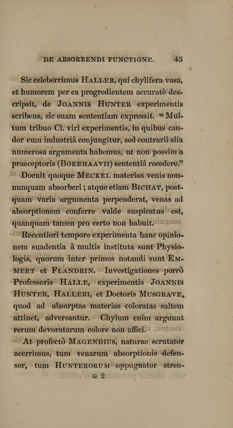 Sic celeberrimus HaLlee, qui chylifera vasa, et humorem per ea progredientem accurate des¬ cripsit, de JoANNIS Huntee experimentis scribens, sic suam sententiam expressit. Mul¬ tum tribuo Cl. viri experimentis, in quibus can¬ dor cum industria conjungitur, sed contrarii alia numerosa argumenta habemus, ut non possim a praeceptoris (Boeehaavii) sententia recedere.” Docuit quoque Meckel materias venis lidh- nunquam absorberi; atque etiam Bichat, post¬ quam varia argumenta perpenderat, venas ad absorptionem conferre valde suspicatus est, quanquam tamen pro certo non habuit. Recentiori tempore experimenta hanc opinio¬ nem suadentia a multis instituta sunt Physio- logis, quorum inter primos notandi sunt E im¬ meet et Flandein. Investigationes porrd ^Professoris Halle, experimentis Jo annis Huntee, Halleei, et Doctoris Musgrave, quod ad absorptas materias coloratas saltem attinet, adversantur. Chylum enim arguunt rerum devoratarum colore non affici. At profecto Magendius, naturae scrutator acerrimus, tum venarum absorptionis defen¬ sor, tum Hunteeorum oppugnator stren- G 2