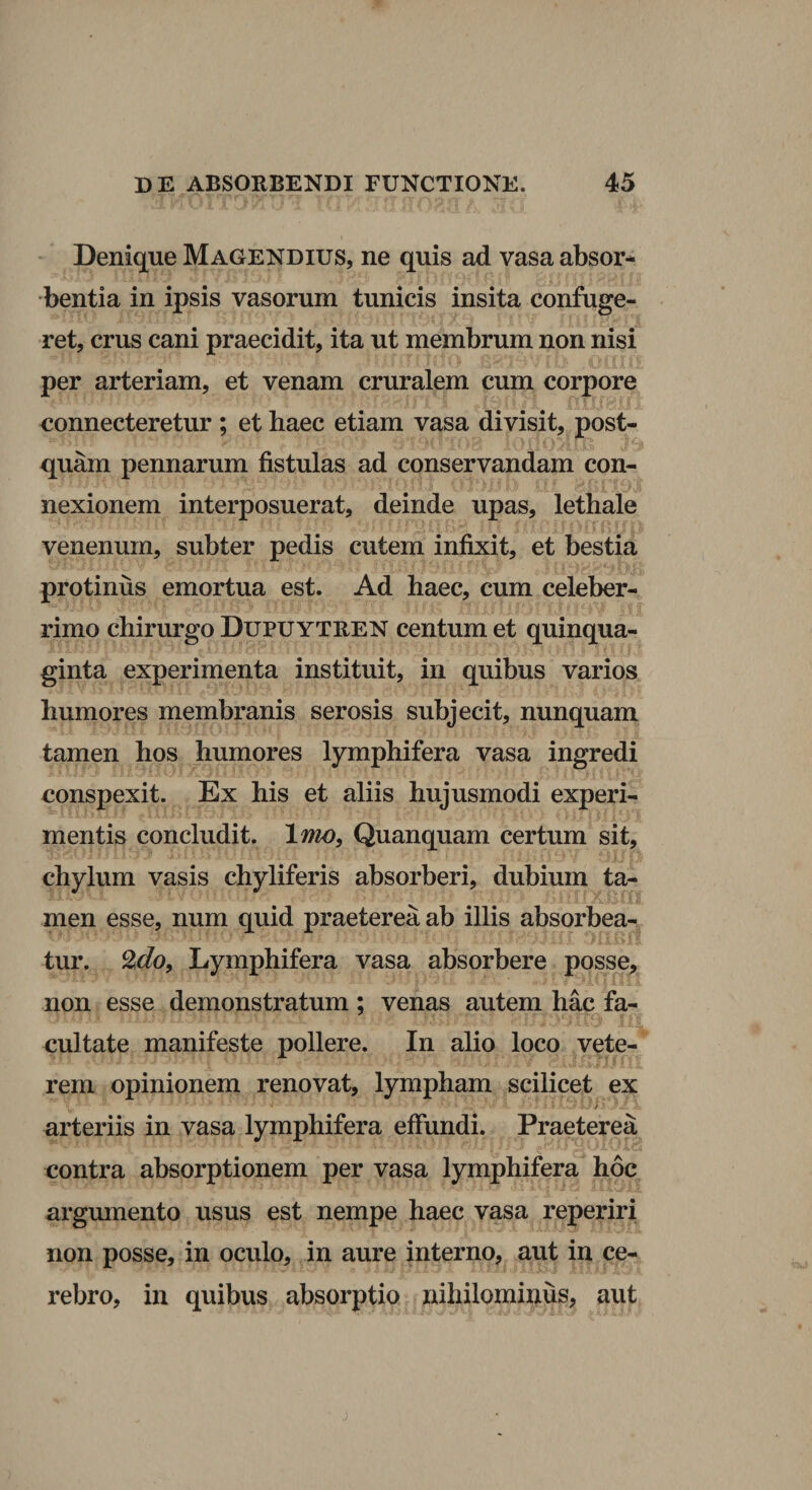 Denique Magendius, ne quis ad vasa absor¬ bentia in ipsis vasorum tunicis insita confuge¬ ret, crus cani praecidit, ita ut membrum non nisi per arteriam, et venam cruralem cum corpore connecteretur ; et haec etiam vasa divisit, post¬ quam pennarum fistulas ad conservandam con¬ nexionem interposuerat, deinde upas, lethale venenum, subter pedis cutem infixit, et bestia protinus emortua est. Ad haec, cum celeber¬ rimo chirurgo Dupuytren centum et quinqua¬ ginta experimenta instituit, in quibus varios humores membranis serosis subjecit, nunquam tamen hos humores lymphifera vasa ingredi conspexit. Ex his et aliis hujusmodi experi¬ mentis concludit. \mo, Quanquam certum sit, chylum vasis chyliferis absorberi, dubium ta¬ men esse, num quid praeterea ab illis absorbea¬ tur, Lymphifera vasa absorbere posse, non esse demonstratum ; venas autem hac fa¬ cultate manifeste pollere. In alio loco vete¬ rem opinionem renovat, lympham scilicet ex i arteriis in vasa lymphifera efiimdi. Praeterea contra absorptionem per vasa lymphifera hoc argumento usus est nempe haec vasa reperiri non posse, in oculo, in aure interno, aut in ce¬ rebro, in quibus absorptio nihilominus, aut