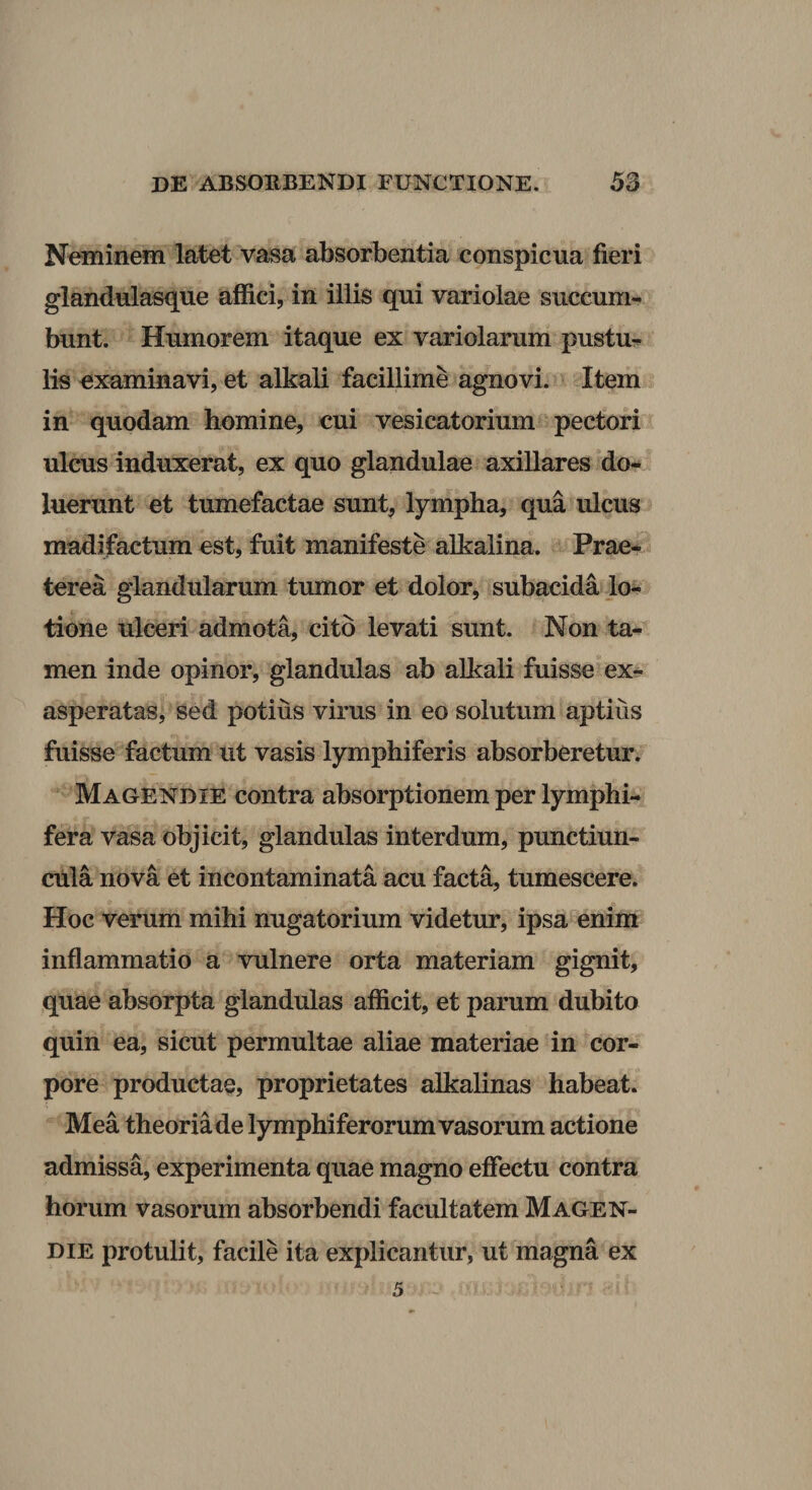 Neminem latet vasa absorbentia conspicua fieri glandulasque affici, in illis qui variolae succum¬ bunt. Humorem itaque ex variolarum pustu¬ lis examinavi, et alkali facillime agnovi. Item in quodam homine, cui vesicatorium pectori ulcus induxerat, ex quo glandulae axillares do- luerunt et tumefactae sunt, lympha, qua ulcus madifactum est, fuit manifeste alkalina. Prae¬ terea glandularum tumor et dolor, subacida lo¬ tione ulceri admota, cito levati sunt. Non ta¬ men inde opinor, glandulas ab alkali fuisse “ex¬ asperatas, sed potius virus in eo solutum aptius fuisse factum ut vasis lymphiferis absorberetur. Magendie contra absorptionem per lymphi- fera Vasa objicit, glandulas interdum, punctiun¬ cula nova et incontaminata acu facta, tumescere. Hoc verum mihi nugatorium videtur, ipsa enim inflammatio a vulnere orta materiam gignit, quae absorpta glandulas afficit, et parum dubito quin ea, sicut permultae aliae materiae in cor¬ pore productae, proprietates alkalinas habeat. Mea theoria de lymphiferorum vasorum actione admissa, experimenta quae magno effectu contra horum vasorum absorbendi facultatem Magen¬ die protulit, facile ita explicantur, ut magna ex 5 ~