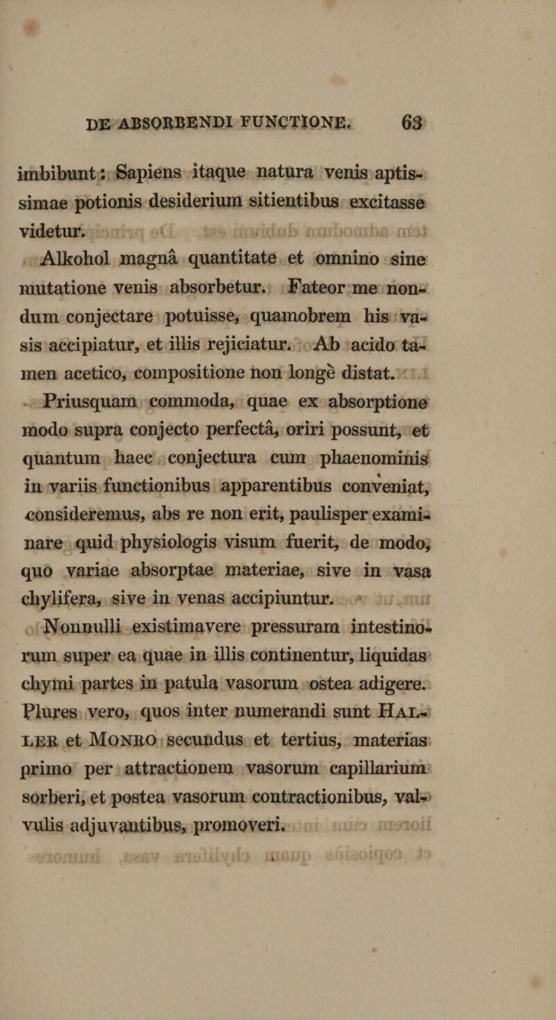imbibunt : Sapiens itaque natura venis aptis¬ simae potionis desiderium sitientibus excitasse videtur. r» Alkohol magna quantitate et omnino sine mutatione venis absorbetur. Fateor me non-’ dum conjectare potuisse, quamobrem his ^va- sis accipiatur, et illis rejiciatur. Ab acido ta¬ men acetico, compositione non longe distat, .a. Priusquam commoda, quae ex absorptione modo supra conjecto perfecta, oriri possunt, et quantum haec conjectura cum phaenominis in variis functionibus apparentibus conveniat, consideremus, abs re non erit, paulisper exami¬ nare quid physiologis visum fuerit, de modo, quo variae absorptae materiae, sive in vasa chylifera, sive in venas accipiuntur. n , Nonnulli existimavere pressuram intestino* rum super ea quae in illis continentur, liquidas chymi partes in patula vasorum ostea adigere. Plures vero, quos inter numerandi sunt HAL-t LEE et Moneo secundus et tertius, materias primo per attractionem vasorum capillarium sorberi, et postea vasorum contractionibus, val-»'^ vulis adjuvantibus, promoveri.