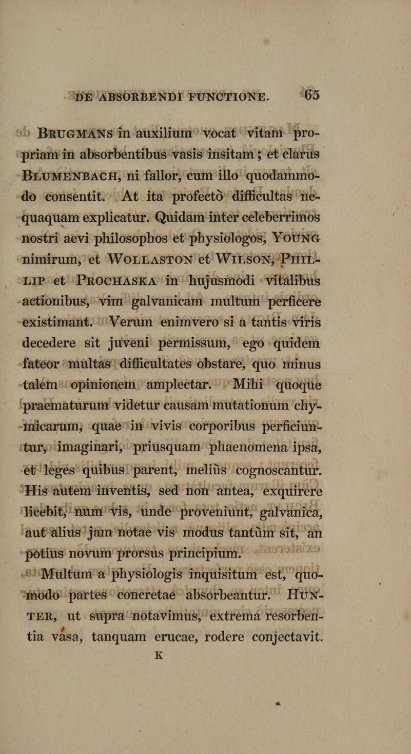 Brugmans in auxilium vocat vitam pro¬ priam in absorbentibus vasis insitam; et clarus Blumenbach, ni fallor, cum illo quodammo¬ do consentit. At ita profecto difficultas'^ ne¬ quaquam explicatur. Quidam inter celeberrimos nostri aevi philosophos et physiologos, YotiNG e . nimirum, et Wollaston et WlLSON, Phil- LiP et Prochaska in hujusmodi vitalibus -actionibus, vim galvanicam multum perficere . «r existimant. - Verum enim vero si a tantis viris decedere sit juveni permissum, ego quidem “fateor multas ^difficultates obstare, quo minus “talem opinionem amplectar. ^ Mihi quoque praematurum videtur causam mutationum^chy- -micarum, quae in vivis corporibus perficiun¬ tur, imaginari, priusquam phaenomena ipsa, et leges quibus^ parent, melius cognoscantur. His autem inventis, sed non antea, exquirere licebit, num t^is, unde proveniunt, galvanica, mut alius jam notae vis modus tantum sit, an potius novum prorsus principium. ^ Multum a physiologis inquisitum est, quo¬ modo partes concretae absorbeantur. Hun^- ter, ut supra notavimus, extrema resorben¬ tia vasa, tanquam erucae, rodere conjectavit. K A