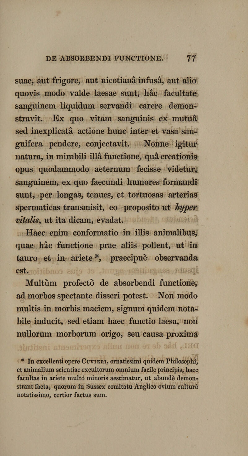 suae, aut frigore, aut nicotiana infusa, aut alio quovis modo valde laesae sunt, hac facultate sanguinem liquidum servandi carere demon¬ stravit. Ex quo vitam sanguinis ex mutuli* sed inexplicata actione hunc inter et vasa san- guifera pendere, conjectavit. Nonne &gt; igitur natura, in mirabili illa functione, qui creationis opus quodammodo aeternum fecisse videtUrl sanguinem, ex quo faecundi humores formandi' sunt, per longas, tenues, et tortuosas arterias spermaticas transmisit, eo proposito ut hypen. vitalis, ut ita dicam, evadat. ' Haec enim conformatio in illis animalibus/ quae hac functione prae aliis pollent, ut' in tauro et in ariete praecipue observanda est. . Multum profecto de absorbendi functione/ ad morbos spectante disseri potest. Non modo multis in morbis maciem, signum quidem nota¬ bile inducit, sed etiam haec functio laesa, non nullorum morborum origo, seu causa proxima Aa * In excellenti opere Cuvieri, ornatissimi quidem Philosophi, et animalium scientiae excultorum omnium facile principis, haec facultas in ariete multo minoris aestimatur, ut abunde demon¬ strant facta, quorum in Sussex comitatu Anglico ovium cultura notatissimo, certior factus sum.