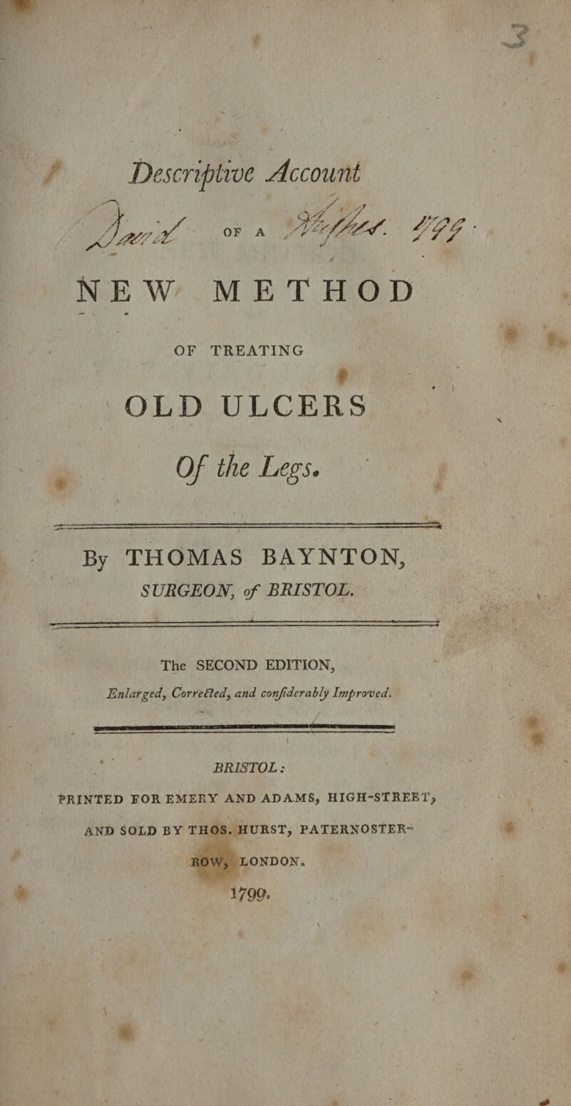 Descriptive Account OF A ytYfsr' J m NEW METHOD OF TREATING # OLD ULCERS Of the Legs. By THOMAS BAYNTON, SURGEON, of BRISTOL. ‘ ■- 1 ■ .. The SECOND EDITION, Enlarged, Corrected, and conjiderably Improved, i BRISTOL: PRINTED FOR EMERY AND ADAMS, HIGH-STREET, AND SOLD BY THOS. HURST, PATERNOSTER- ROW, LONDON 1799.