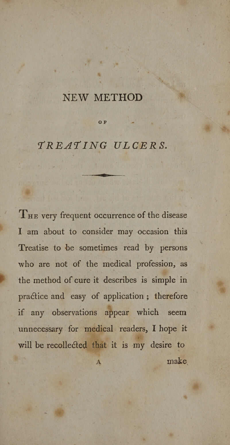 NEW METHOD \ O F TREATING ULCERS. , l * I The very frequent occurrence of the disease I am about to consider may occasion this Treatise to be sometimes read by persons who are not of the medical profession, as the method of cure it describes is simple in practice and easy of application ; therefore if any observations appear which seem unnecessary for medical readers, I hope it j will be recolledted that it is my desire to a makes