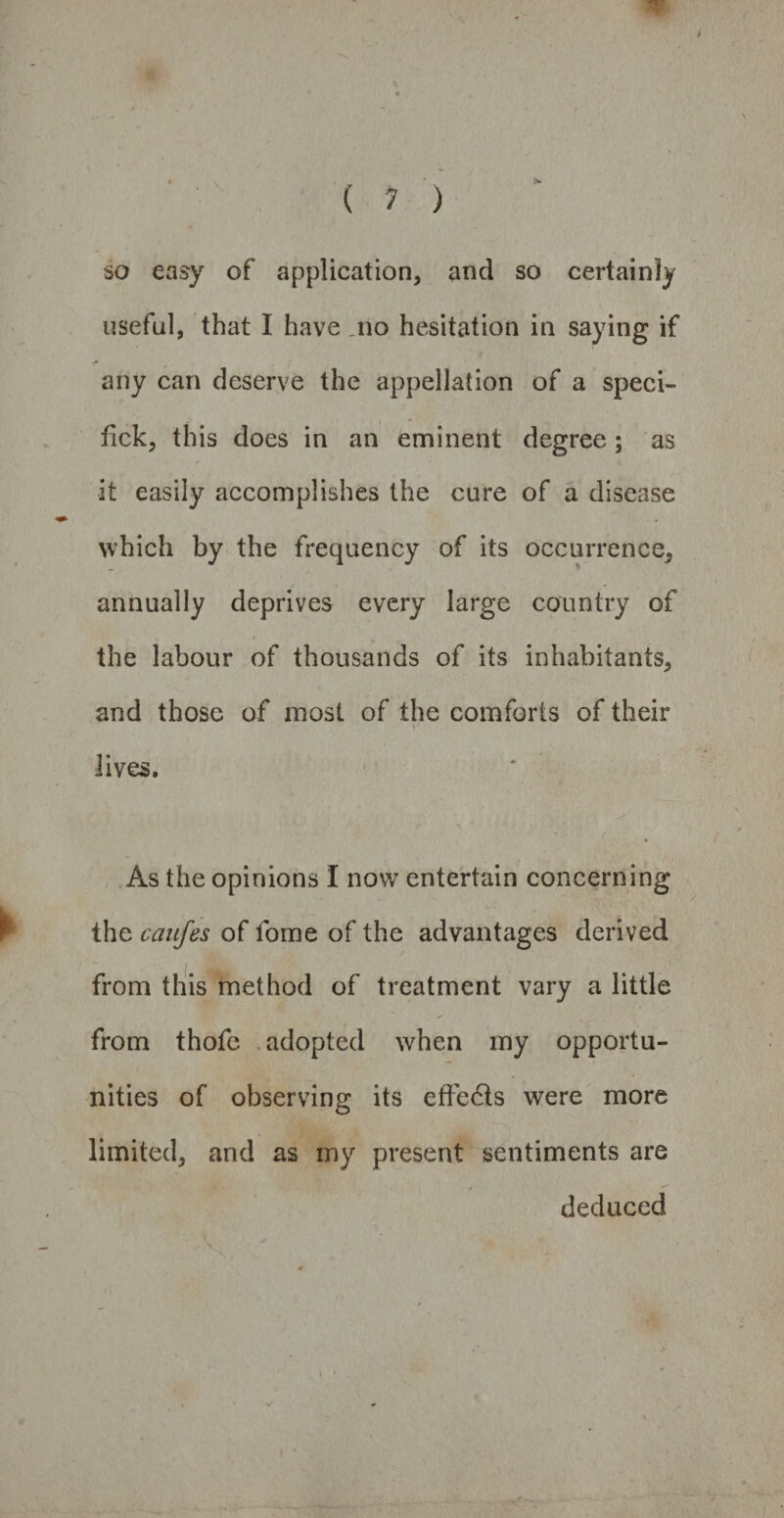 so easy of application, and so certainly useful, that I have no hesitation in saying if any can deserve the appellation of a speci- fick, this does in an eminent degree; as •it easily accomplishes the cure of a disease which by the frequency of its occurrence, annually deprives every large country of the labour of thousands of its inhabitants, and those of most of the comforts of their V lives. As the opinions I now entertain concerning the caufes of fome of the advantages derived from this method of treatment vary a little from thofe adopted when my opportu¬ nities of observing its effects were more limited, and as my present sentiments are deduced