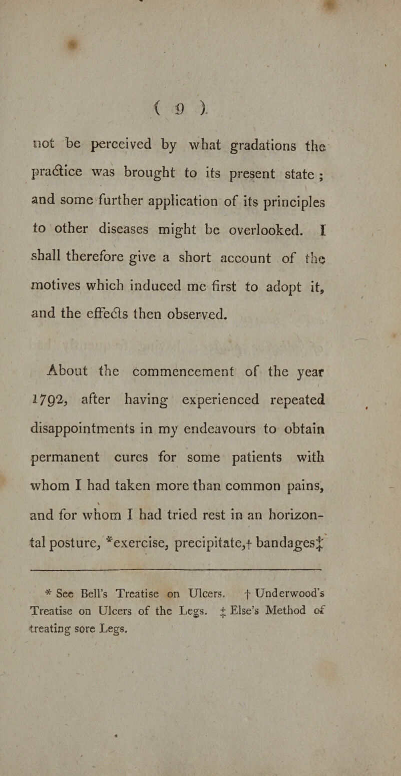 not be perceived by what gradations the practice was brought to its present state ; and some further application of its principles to other diseases might be overlooked. I shall therefore give a short account of the motives which induced me first to adopt it, and the effects then observed. About the commencement of the year 1792, after having experienced repeated disappointments in my endeavours to obtain permanent cures for some patients with whom I had taken more than common pains, % and for whom I had tried rest in an horizon- % tal posture, ^exercise, precipitate,f bandages;}; * See Bell’s Treatise on Ulcers. f Underwood’s Treatise on Ulcers of the Legs. + Else’s Method of ■treating sore Legs.