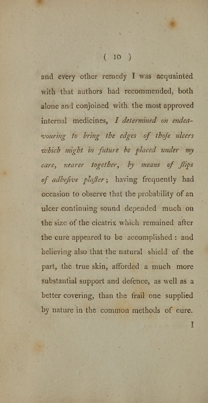 , > and every other remedy I was acquainted with that authors had recommended, both alone and conjoined with the most approved internal medicines, I determined on endea¬ vouring to bring the edges of thofe ulcers which might in future he placed under my carey nearer together, by means of flips of adhefive plafter; having frequently had occasion to observe that the probability of an ulcer continuing sound depended much on the size of the cicatrix which remained after the cure appeared to be accomplished : and believing also that the natural shield of the part, the true skin, afforded a much more substantial support and defence, as well as a better covering, than the frail one supplied by nature in the common methods of cure, I