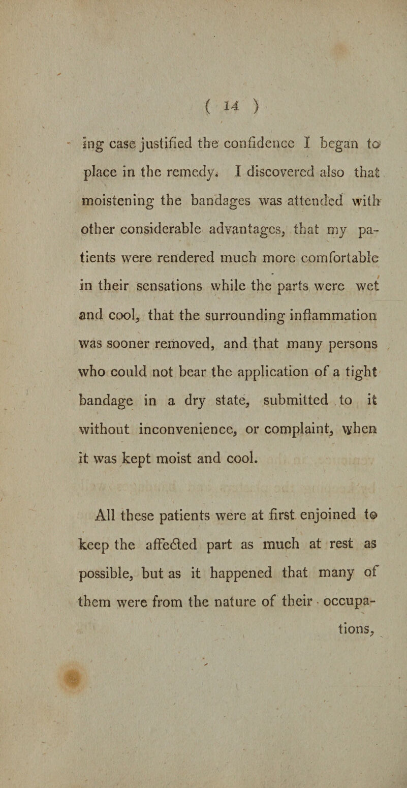 Ing case justified the confidence I began to place in the remedy. I discovered also that moistening the bandages was attended with other considerable advantages, that my pa¬ tients were rendered much more comfortable in their sensations while the parts were wet and cool, that the surrounding inflammation was sooner removed, and that many persons who could not bear the application of a tight bandage in a dry state, submitted to it without inconvenience, or complaint, when it was kept moist and cool. All these patients were at first enjoined to keep the affected part as much at rest as possible, but as it happened that many of them were from the nature of their - occupa¬ tions.