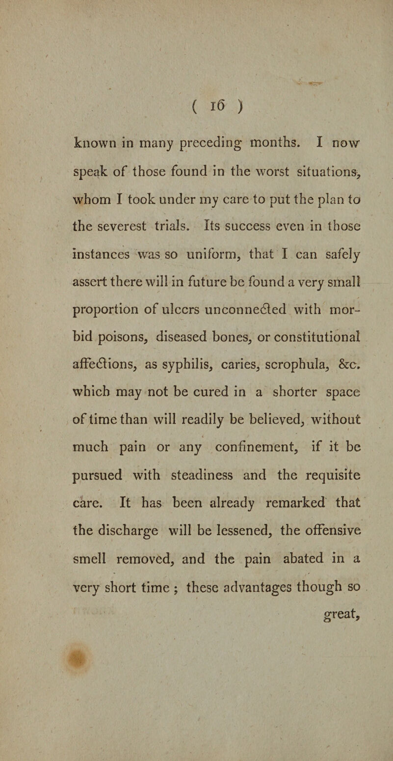 known in many preceding months. I now speak of those found in the worst situations, whom I took under my care to put the plan to the severest trials. Its success even in those instances was so uniform, that I can safely assert there will in future be found a very small proportion of ulcers unconnected with mor¬ bid poisons, diseased bones, or constitutional affections, as syphilis, caries, scrophula, &c. which may not be cured in a shorter space of time than will readily be believed, without 4 much pain or any confinement, if it be pursued with steadiness and the requisite care. It has been already remarked that the discharge will be lessened, the offensive smell removed, and the pain abated in a very short time ; these advantages though so great.