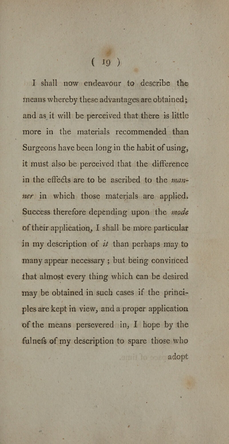 ( *9 ) I shall now endeavour to describe the v ■ ■'* means whereby these advantages are obtained; and as it will be perceived that there is little more in the materials recommended than Surgeons have been long in the habit of using, it must also be perceived that the difference in the effe&s are to be ascribed to the man- • > ner in which those materials are applied. Success therefore depending upon the mod& . i * of their application, I shall be more particular in my description of It than perhaps may to many appear necessary ; but being convinced that almost every thing which can be desired may be obtained in such cases if the princi- pies are kept in view, and a proper application of the means persevered in, I hope by the fulnefs of my description to spare those who adopt