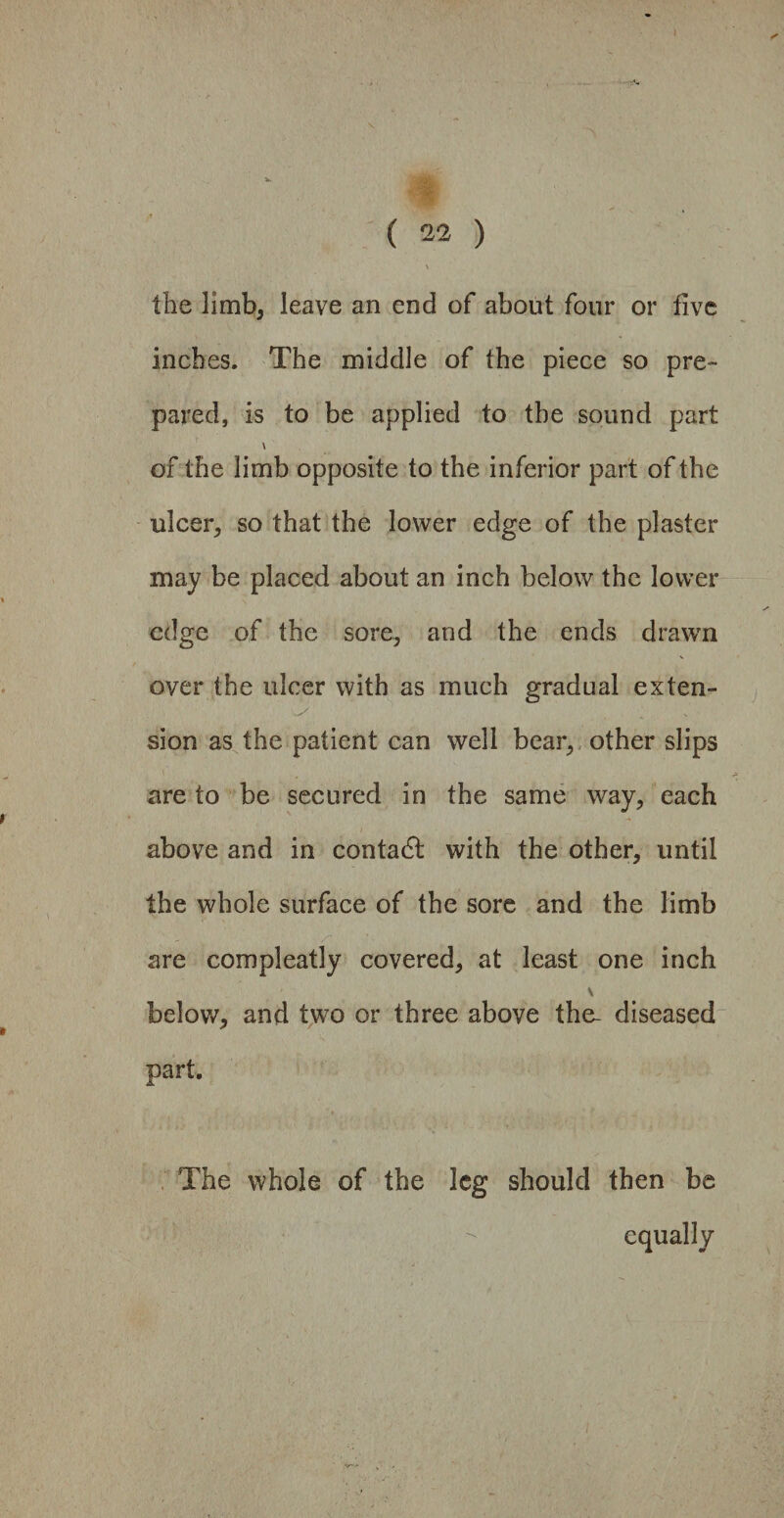 \ the limb, leave an end of about four or five inches. The middle of the piece so pre¬ pared, is to be applied to the sound part \ of the limb opposite to the inferior part of the ulcer, so that the lower edge of the plaster may be placed about an inch below the lower edge of the sore, and the ends drawn over the ulcer with as much gradual exten¬ sion as the patient can well bear,, other slips are to be secured in the same way, each above and in contact with the other, until the whole surface of the sore and the limb are compleatly covered, at least one inch \ below, and two or three above the- diseased part. The whole of the leg should then be equally