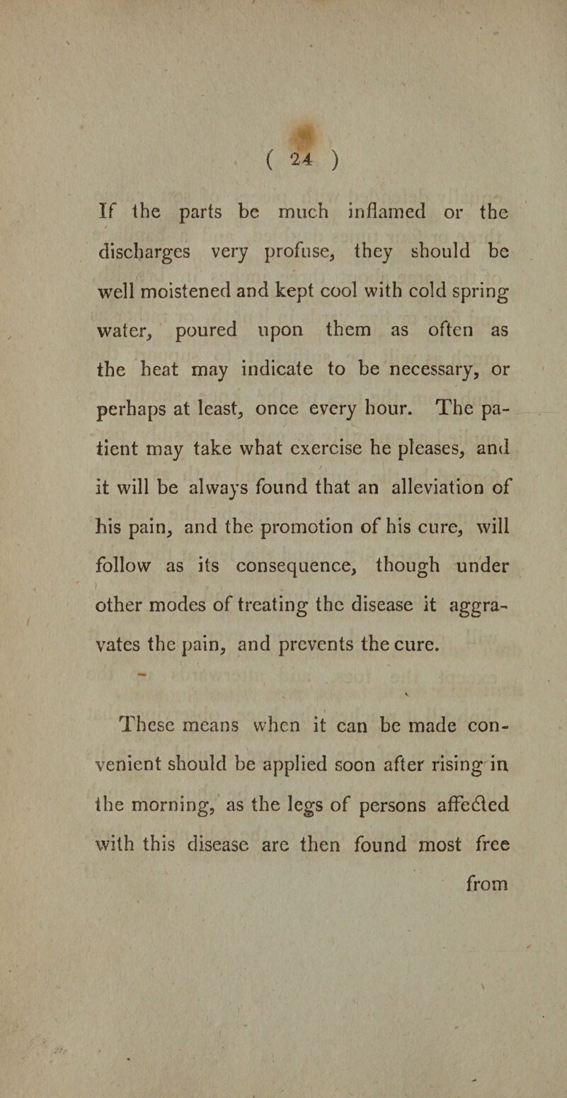 mm ( 24 ) If Ihe parts be much inflamed or the / discharges very profuse* they should be well moistened and kept cool with cold spring water* poured upon them as often as the heat may indicate to be necessary, or perhaps at least, once every hour. The pa¬ tient may take what exercise he pleases, and it will be always found that an alleviation of his pain, and the promotion of his cure, will follow as its consequence, though under other modes of treating the disease it aggra¬ vates the pain, and prevents the cure. These means when it can be made con¬ venient should be applied soon after rising in ihe morning, as the legs of persons affedled with this disease are then found most free from