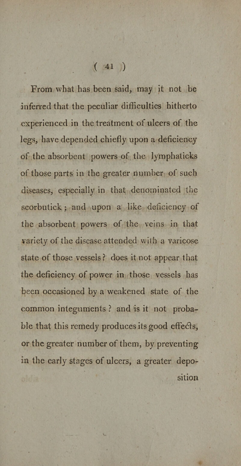 From what has been said, may it not be inferred that the peculiar difficulties hitherto experienced in the treatment of ulcers of the legs, have depended chiefly upon a deficiency of the absorbent powers of the lymph at icks of those parts in the greater number of such diseases, especially in that denominated the scorbutick; and upon a like deficiency of the absorbent powers of the veins in that variety of the disease attended with a varicose state of those vessels ? does it not appear that the deficiency of power in those vessels has been occasioned by a weakened state of the common integuments ? and is it not proba¬ ble that this remedy produces its good cffedls, or the greater number of them, by preventing in the early stages of ulcers, a greater depo¬ sition