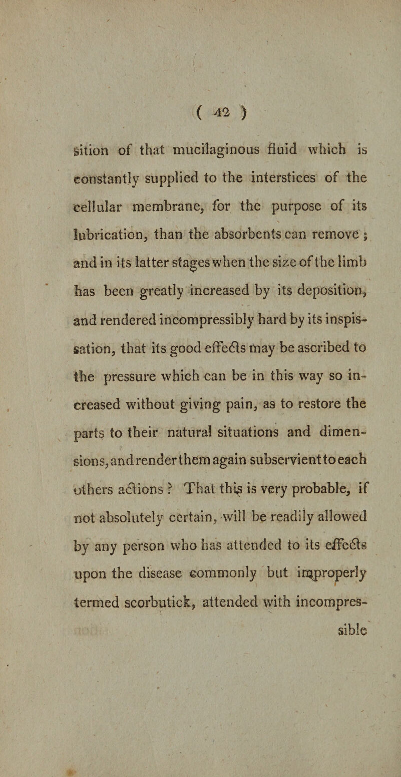 sition of that mucilaginous fluid which is constantly supplied to the interstices of the cellular membrane, for the purpose of its lubrication, than the absorbents can remove ; and in its latter stages when the size of the limb has been greatly increased by its deposition, and rendered incompressibly hard by its inspis- nation, that its good effedts may be ascribed to the pressure which can be in this way so in¬ creased without giving pain, as to restore the parts to their natural situations and dimen¬ sions, andrenderthem again subservient to each others actions ? That this is very probable, if not absolutely certain, will be readily allowed by any person who has attended to its effedls upon the disease commonly but improperly termed scorbutick, attended with incompres¬ sible