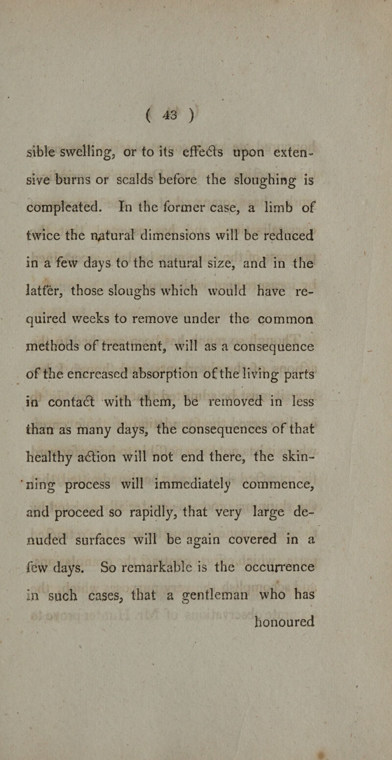 sible swelling, or to its effedts upon exten¬ sive burns or scalds before the sloughing is compleated. In the former case, a limb of •* ^ . 1  # ' twice the natural dimensions will be reduced in a few days to the natural size, and in the latter, those sloughs which would have re¬ quired weeks to remove under the common methods of treatment, will as a consequence of the encreased absorption of the living parts in contadt with them, be removed in less than as many days, the consequences of that healthy adtion will not end there, the skin¬ ning process will immediately commence, and proceed so rapidly, that very large de- ■ *1 . . . i ■ j nuded surfaces will be again covered in a few days. So remarkable is the occurrence in such cases, that a gentleman who has # honoured ^ » v