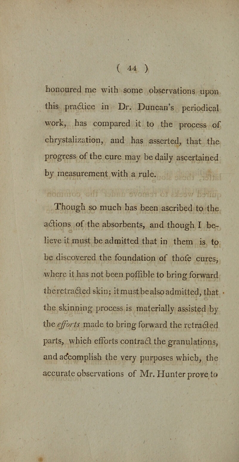 honoured me with some observations upon this practice in Dr. Duncan’s periodical work, has compared it to the process of chrystalization, and has asserted, that the progress of the cure may be daily ascertained by measurement with a rule. Though so much has been ascribed to the adions of the absorbents, and though I be¬ lieve it must be admitted that in them is to be discovered the foundation of thofe cures, where it has not been poffible to bring forward the retraded skin; it must be also admitted, that the skinning process is materially assisted by the efforts made to bring forward the retraded parts, which efforts contrad the granulations, and accomplish the very purposes which, the accurate observations of Mr. Hunter prove to /