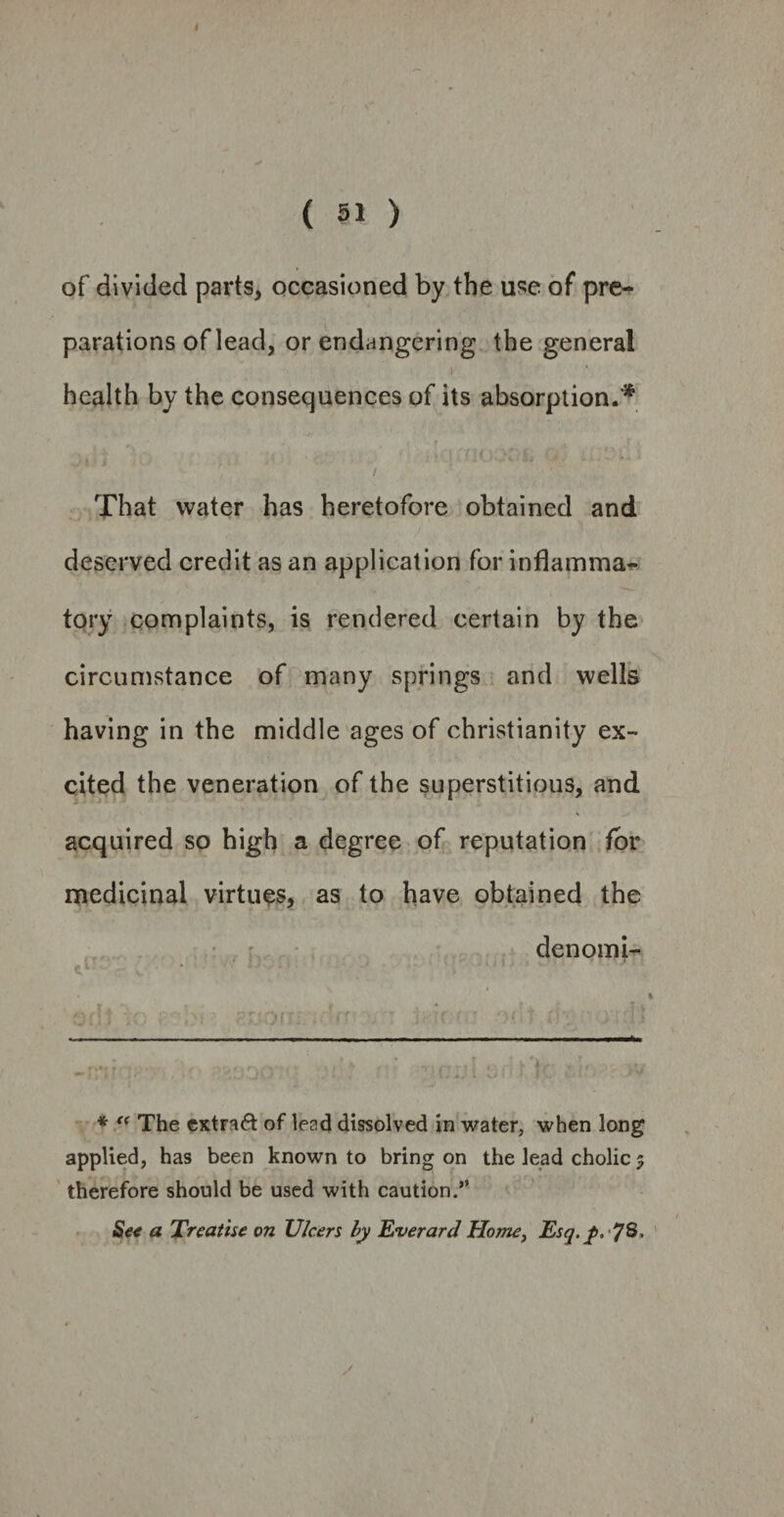 ( 51 ) of divided parts, occasioned by the use of pre¬ parations of lead, or endangering the general health by the consequences of its absorption.'* That water has heretofore obtained and deserved credit as an application for inflamma¬ tory complaints, is rendered certain by the circumstance of many springs and wells having in the middle ages of Christianity ex¬ cited the veneration of the superstitious, and acquired so high a degree of reputation for medicinal virtues, as to have obtained the denomi- ^ i * . 4 . • . • *1 * - - ‘ 1 J ‘ ' * “ The extra# of lend dissolved in water, when long applied, has been known to bring on the lead cholic $ therefore should be used with caution.” See a Treatise on Ulcers by Everard Home, Esq. I