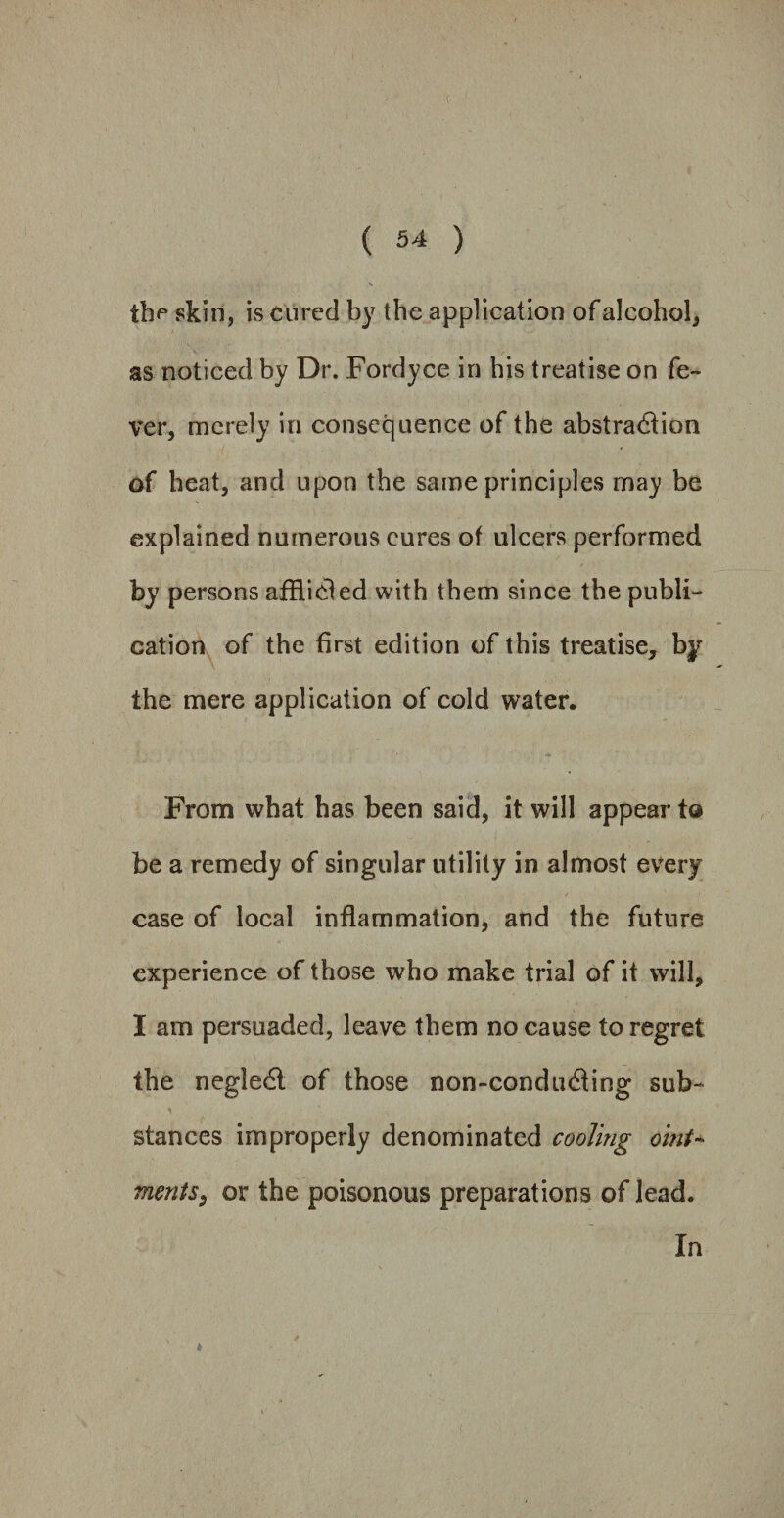 the skin, is cured by the application of alcohol, as noticed by Dr. Fordyce in his treatise on fe¬ ver, merely in consequence of the abstraction of heat, and upon the same principles may be explained numerous cures of ulcers performed by persons afflieled with them since the publi¬ cation of the first edition of this treatise, by the mere application of cold water. From what has been said, it will appear t@ be a remedy of singular utility in almost every case of local inflammation, and the future experience of those who make trial of it will, I am persuaded, leave them no cause to regret the negledt of those non-condudting sub¬ stances improperly denominated cooling oint- merits, or the poisonous preparations of lead. In