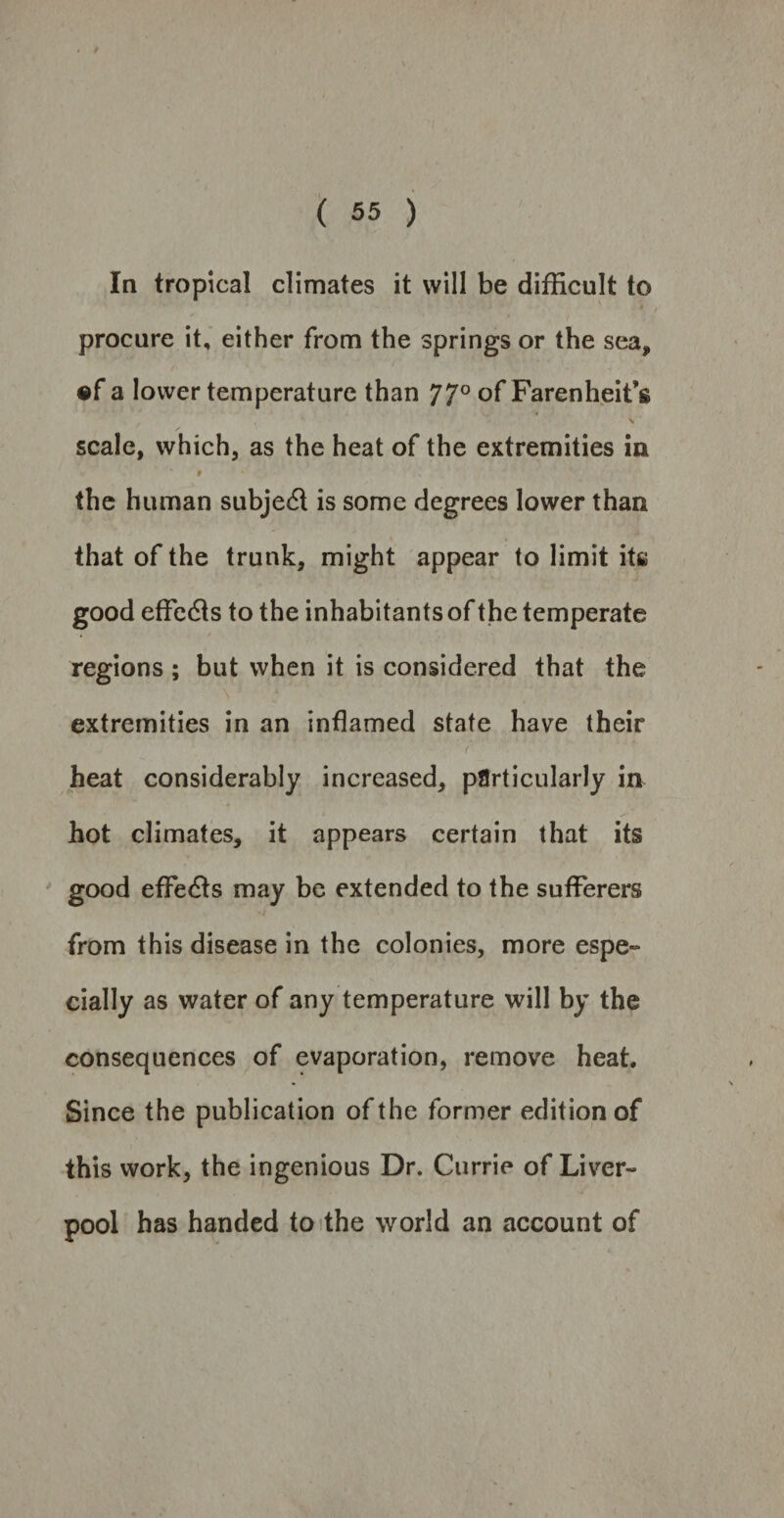 ( 55 ) In tropical climates it will be difficult to procure it, either from the springs or the sea, •f a lower temperature than 77° of Farenheit’s , ' \ scale, which, as the heat of the extremities in ‘ » * \ the human subjed is some degrees lower than that of the trunk, might appear to limit itss good effeds to the inhabitants of the temperate regions ; but when it is considered that the extremities in an inflamed state have their ( heat considerably increased, particularly in hot climates, it appears certain that its good effieds may be extended to the sufferers from this disease in the colonies, more espe¬ cially as water of any temperature will by the consequences of evaporation, remove heat. Since the publication of the former edition of this work, the ingenious Dr. Currie of Liver¬ pool has handed to the world an account of