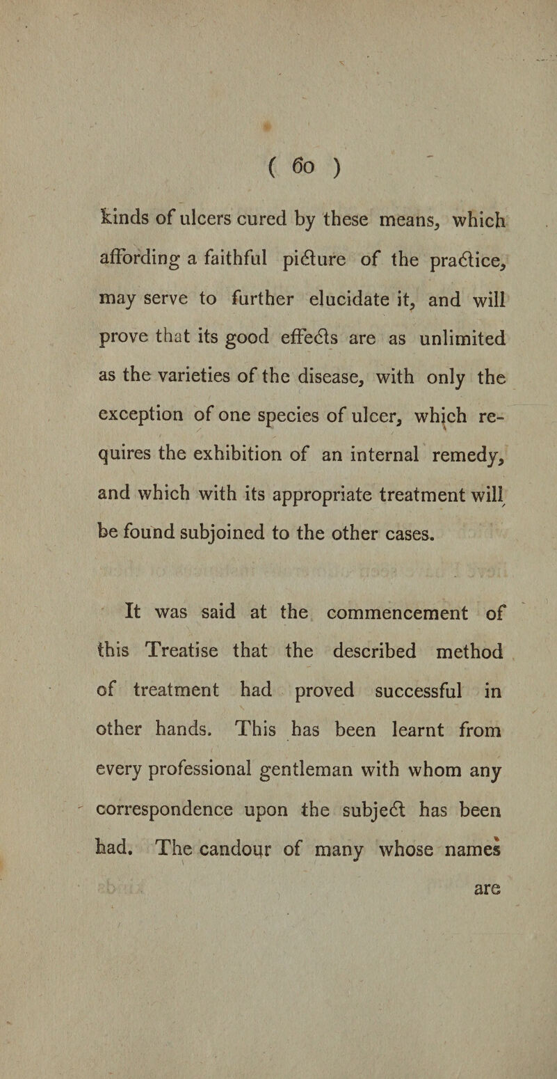 kinds of ulcers cured by these means, which affording a faithful pitdure of the praddice, may serve to further elucidate it, and will prove that its good effedds are as unlimited as the varieties of the disease, with only the exception of one species of ulcer, which re¬ quires the exhibition of an internal remedy, and which with its appropriate treatment will be found subjoined to the other cases. It was said at the commencement of this Treatise that the described method of treatment had proved successful in other hands. This has been learnt from every professional gentleman with whom any correspondence upon the subject has been had. The candour of many whose names are