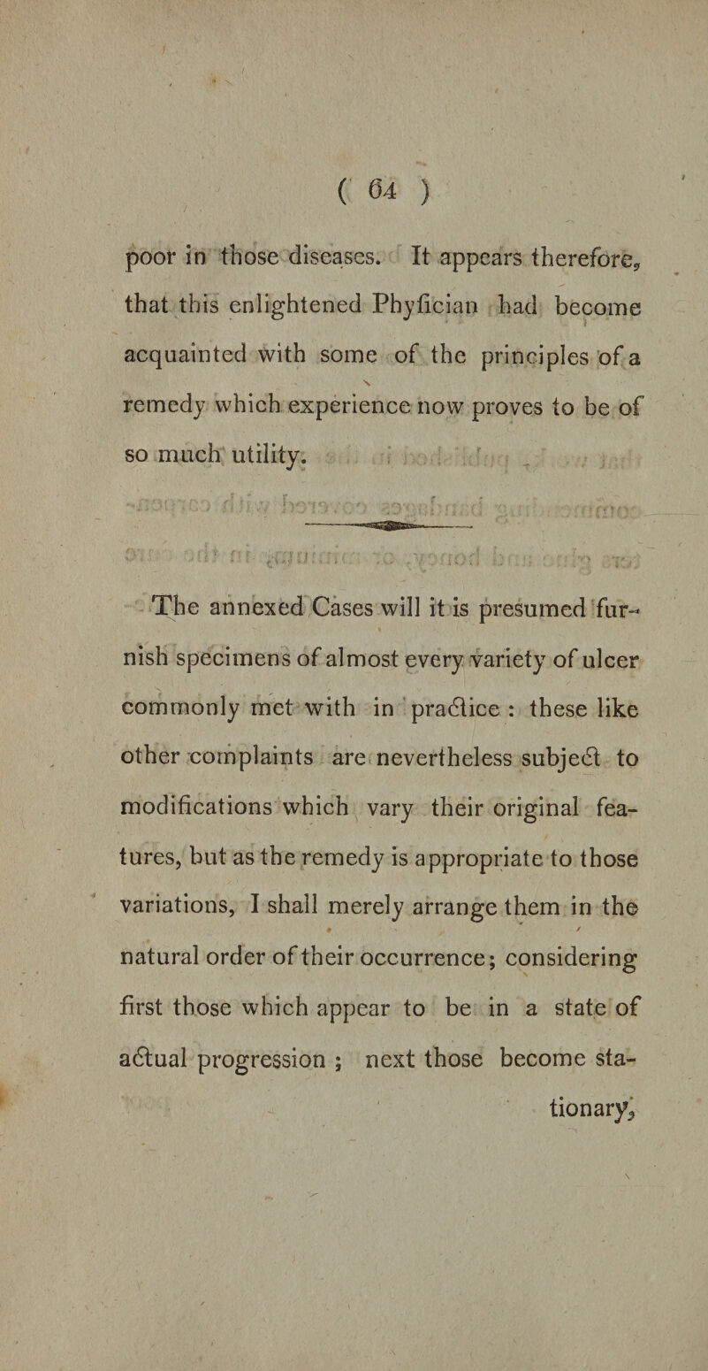 poor in those diseases. It appears therefore* that this enlightened Phyfician had become acquainted with some of the principles of a s. remedy which experience now proves to be of so much utility. The annexed Cases will it is presumed fur¬ nish specimens of almost every variety of ulcer commonly met with in practice : these like other complaints are nevertheless subject to modifications which vary their original fea¬ tures, but as the remedy is appropriate to those variations, I shall merely arrange them in the # / natural order of their occurrence; considering first those which appear to be in a state of adtual progression ; next those become sta- tionary^