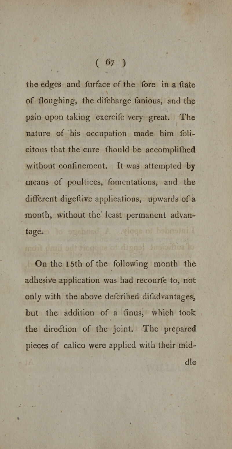 Ibe edges and 1'urface of the fore in a ftate \ of floughing, the difcharge fanious, and the pain upon taking exercife very great. The nature of his occupation made him foli- citous that the cure fhould be accomplifhed without confinement. It was attempted by t means of poultices, fomentations, and the different digetTive applications, upwards of a month, without the least permanent advan¬ tage. On the 15th of the following month the adhesive application was had recourfe to, not only with the above defcribed difadvantages* but the addition of a finus, which took the direction of the joint. The prepared pieces of calico were applied with their mid¬ dle i