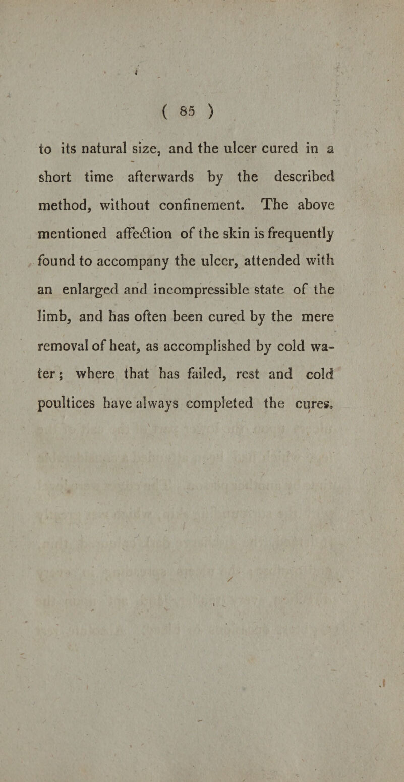 i ( 85 ) to its natural size, and the ulcer cured in a short time afterwards by the described method, without confinement. The above mentioned afFe&ion of the skin is frequently found to accompany the ulcer, attended with an enlarged and incompressible state of the limb, and has often been cured by the mere removal of heat, as accomplished by cold wa¬ ter ; where that has failed, rest and cold poultices have always completed the cures. /