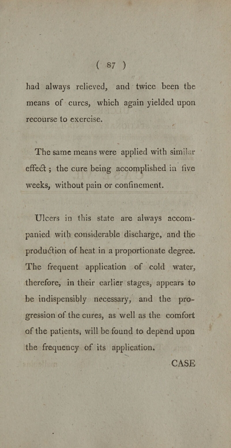 had always relieved, and twice been the means of cures, which again yielded upon recourse to exercise. The same means were applied with similar effedt; the cure being accomplished in five weeks, without pain or confinement. ' * , N \ ' ' #. r Ulcers in this state are always accom¬ panied with considerable discharge, and the I * * produ6tion of heat in a proportionate degree. The frequent application of cold water, therefore, in their earlier stages, appears to be indispensibly necessary, and the pro- * gression of the cures, as well as the comfort i • of the patients, will be found to depend upon the frequency of its application.