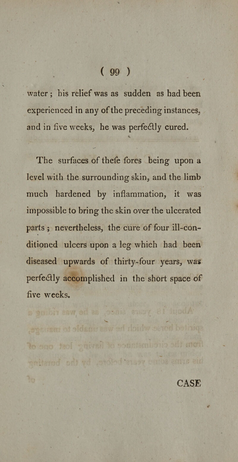 water ; bis relief was as sudden as bad been experienced in any of the preceding instances, and in five weeks, he was perfectly cured. * .1 The surfaces of thefe fores being upon a level with the surrounding skin, and the limb much hardened by inflammation, it was impossible to bring the skin over the ulcerated parts ; nevertheless, the cure of four ill-con- ditioned ulcers upon a leg which had been diseased upwards of thirty-four years, was perfedtly accomplished in the short space of five weeks.
