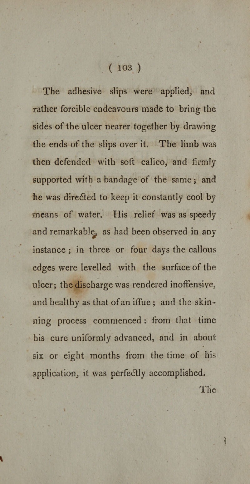 The adhesive slips were applied, and rather forcible endeavours made to bring the sides of the ulcer nearer together by drawing the ends of the slips over it. The limb was then defended with soft calico, and firmly supported with a bandage of the same; and he was directed to keep it constantly cool by means of water. His relief was as speedy and remarkably as had been observed in any instance ; in three or four days the callous edges were levelled with the surface of the ulcer; the discharge was rendered inoffensive, and healthy as that of an iffue ; and the skin¬ ning process commenced: from that time his cure uniformly advanced, and in about six or eight months from the time of his application, it was perfectly accomplished.