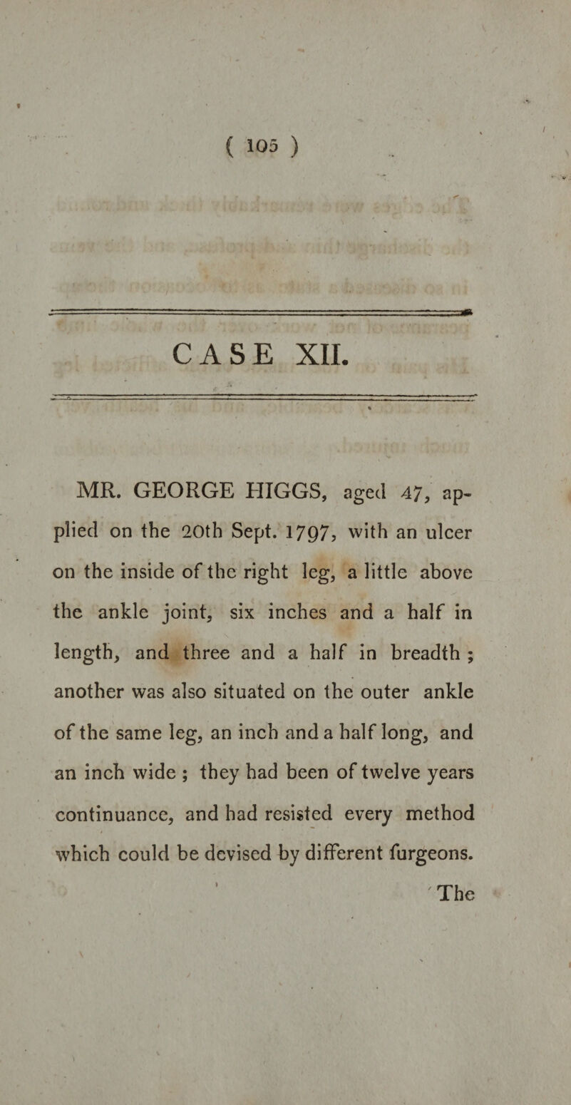 CASE XII. MR. GEORGE HIGGS, aged 47, ap¬ plied on the 20th Sept. 1797, with an ulcer on the inside of the right leg, a little above the ankle joint, six inches and a half in length, and three and a half in breadth ; another was also situated on the outer ankle of the same leg, an inch and a half long, and an inch wide ; they had been of twelve years continuance, and had resisted every method which could be devised by different furgeons.