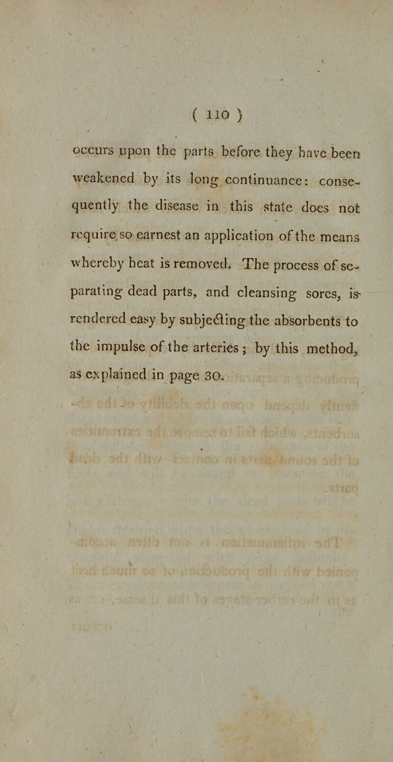 / ( 1J0 ) * I occurs upon the parts before they have been weakened by its long continuance: conse¬ quently the disease in this state does not require so earnest an application of the means whereby heat is removed. The process of se¬ parating dead parts, and cleansing sores, isr rendered easy by subjecting the absorbents to the impulse of the arteries ; by this method, as explained in page 30. v