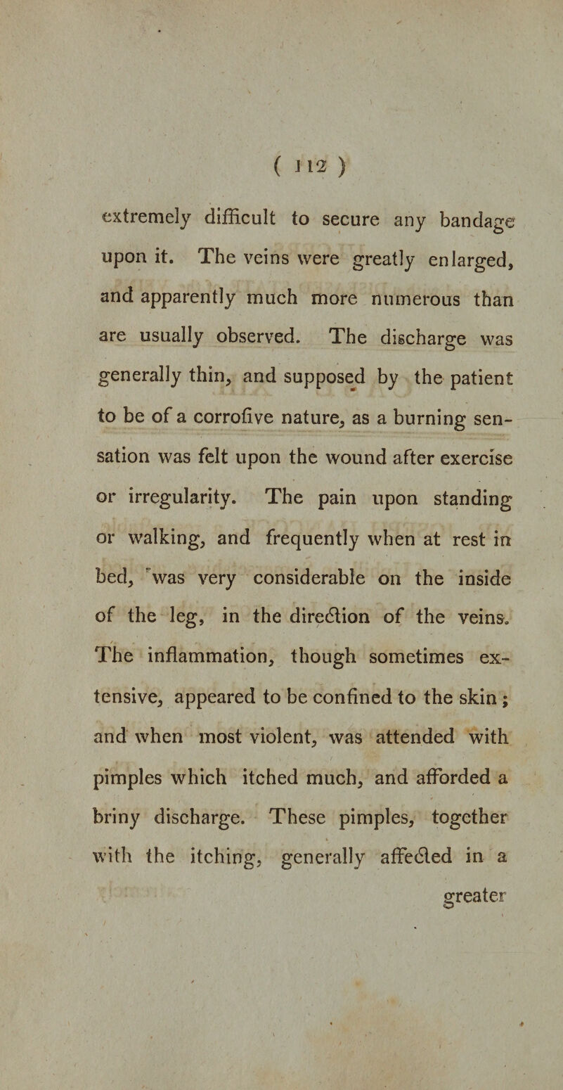 ( 112 ) extremely difficult to secure any bandage upon it. The veins were greatly enlarged, and apparently much more numerous than are usually observed. The discharge was generally thin, and supposed by the patient to be of a corrofive nature, as a burning sen¬ sation was felt upon the wound after exercise or irregularity. The pain upon standing or walking, and frequently when at rest in bed, was very considerable on the inside of the leg, in the diredtion of the veins, /. r, , The inflammation, though sometimes ex¬ tensive, appeared to be confined to the skin ; and when most violent, was attended with pimples which itched much, and afforded a briny discharge. These pimples, together t with the itching, generally affedled in a greater