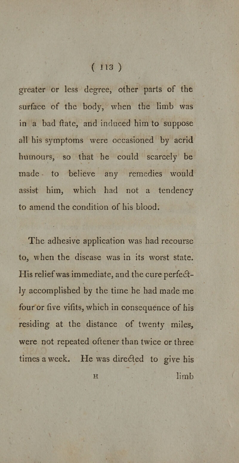 ( J13 ) / . greater or less degree, other parts of the surface of the body, when the limb was in a bad date, and induced him to suppose all his symptoms were occasioned by acrid / 9 humours, so that he could scarcely be • V * made to believe any remedies would assist him, which had not a tendency to amend the condition of his blood. The adhesive application was had recourse to, when the disease was in its worst state. His relief was immediate, and the cure perfect¬ ly accomplished by the time he had made me four or five vifits, which in consequence of his residing at the distance of twenty miles, were not repeated oftcner than twice or three times a week. He was diredted to give his h limb