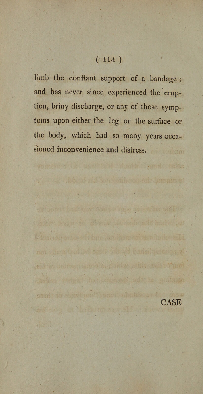 limb the conftant support of a bandage ; and has never since experienced the erup¬ tion, briny discharge, or any of those symp¬ toms upon either the leg or the surface or the body, which had so many years occa¬ sioned inconvenience and distress.