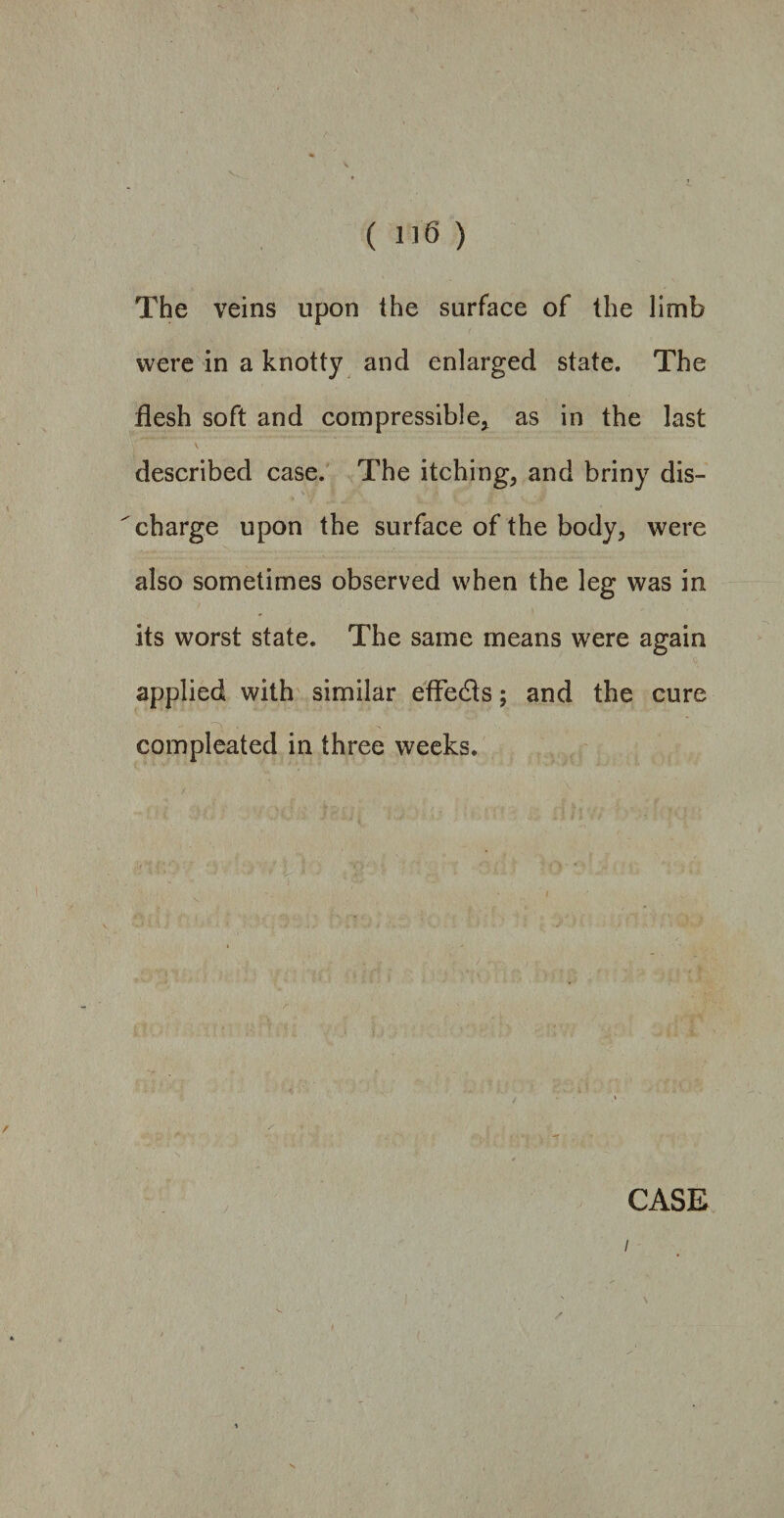 The veins upon the surface of the limb were in a knotty and enlarged state. The flesh soft and compressible* as in the last described case. The itching* and briny dis¬ charge upon the surface of the body* were also sometimes observed when the leg was in its worst state. The same means were again applied with similar efle&s; and the cure compleated in three weeks.