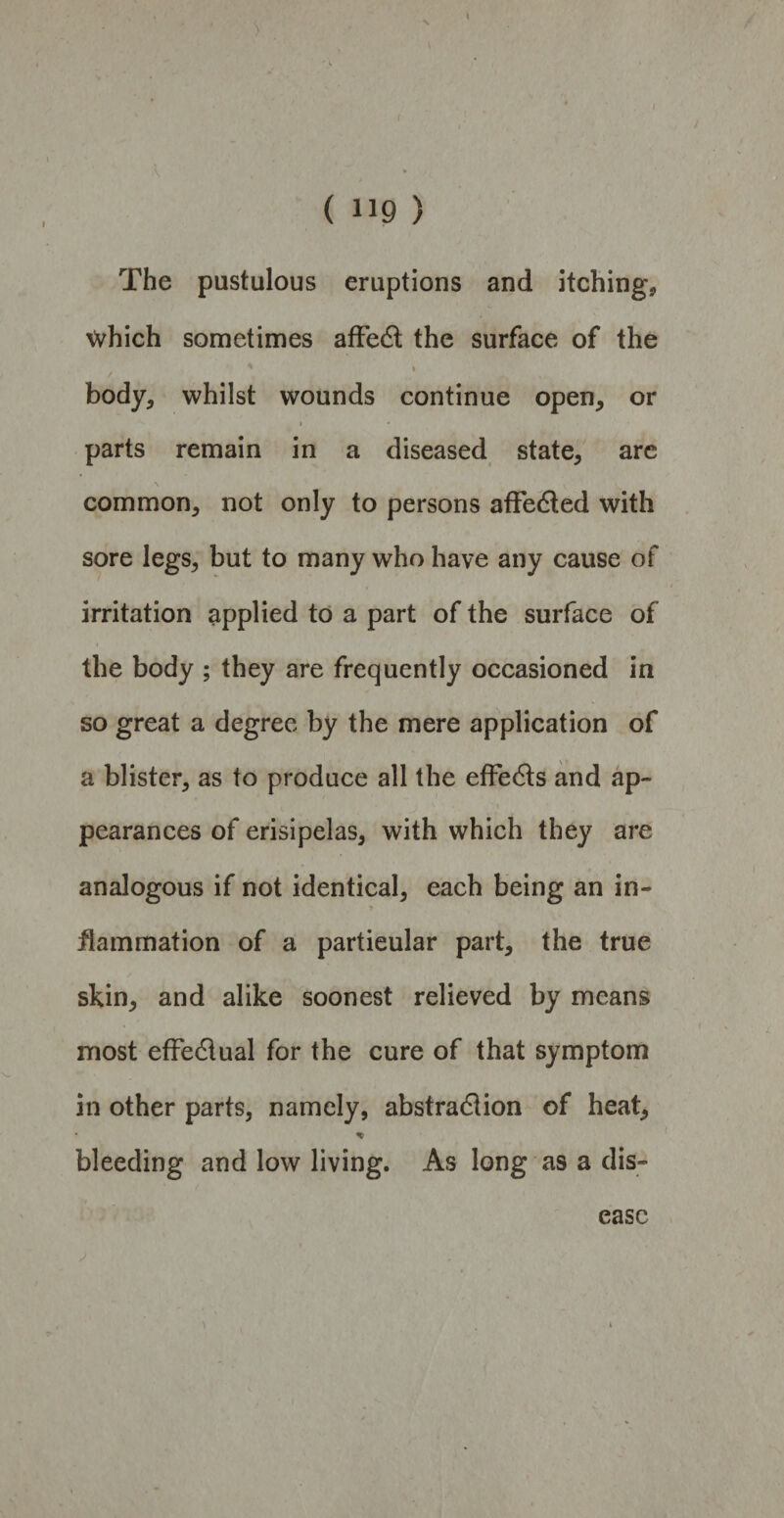( 119 ) The pustulous eruptions and itching, \vhich sometimes affe6t the surface of the ' * body, whilst wounds continue open, or * • parts remain in a diseased state, arc common, not only to persons afFe&ed with sore legs, but to many who have any cause of irritation applied to a part of the surface of the body ; they are frequently occasioned in so great a degree by the mere application of a blister, as to produce all the effe6ts and ap¬ pearances of erisipelas, with which they are analogous if not identical, each being an in¬ flammation of a particular part, the true skin, and alike soonest relieved by means most effe&ual for the cure of that symptom in other parts, namely, abstradlion of heat, % bleeding and low living. As long as a dis¬
