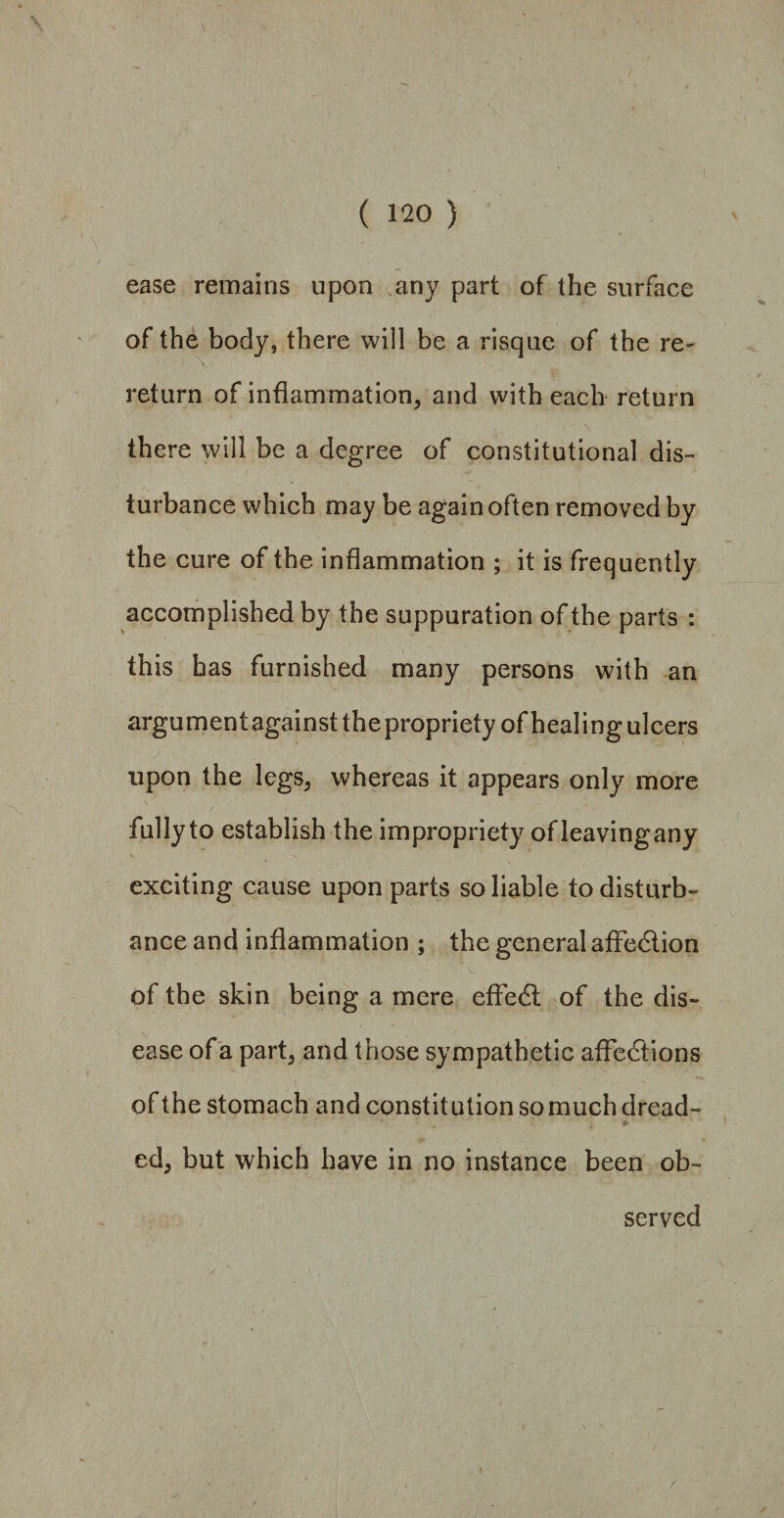 ease remains upon any part of the surface of the body, there will be a risque of the re¬ return of inflammation, and with each return there will be a degree of constitutional dis¬ turbance which may be again often removed by the cure of the inflammation ; it is frequently accomplished by the suppuration of the parts : this has furnished many persons with an argumentagainsttheproprietyofhealingulcers upon the legs, whereas it appears only more fully to establish the impropriety ofleavingany exciting cause upon parts so liable to disturb¬ ance and inflammation ; the general affection of the skin being a mere effect of the dis¬ ease of a part, and those sympathetic affections of the stomach and constitution somuch dread- #' L + ■ ed, but which have in no instance been ob¬ served /