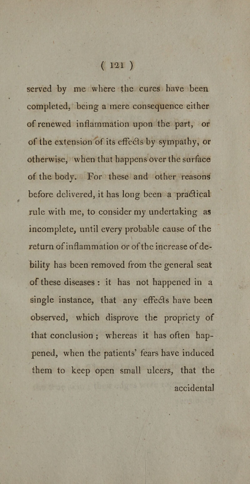 ( 121 ) served by me where the cures have been completed, being a mere consequence either of renewed inflammation upon the part, or of the extension of its effects by sympathy, or otherwise, when that happens over the surface of the body. For these and other reasons before delivered, it has long been a practical rule with me, to consider my undertaking as incomplete, until every probable cause of the return of inflammation or of the increase of de¬ bility has been removed from the general seat of these diseases : it has not happened in a single instance, that any effects have been observed, which disprove the propriety of that conclusion ; whereas it has often hap¬ pened, when the patients’ fears have induced / them to keep open small ulcers, that the accidental