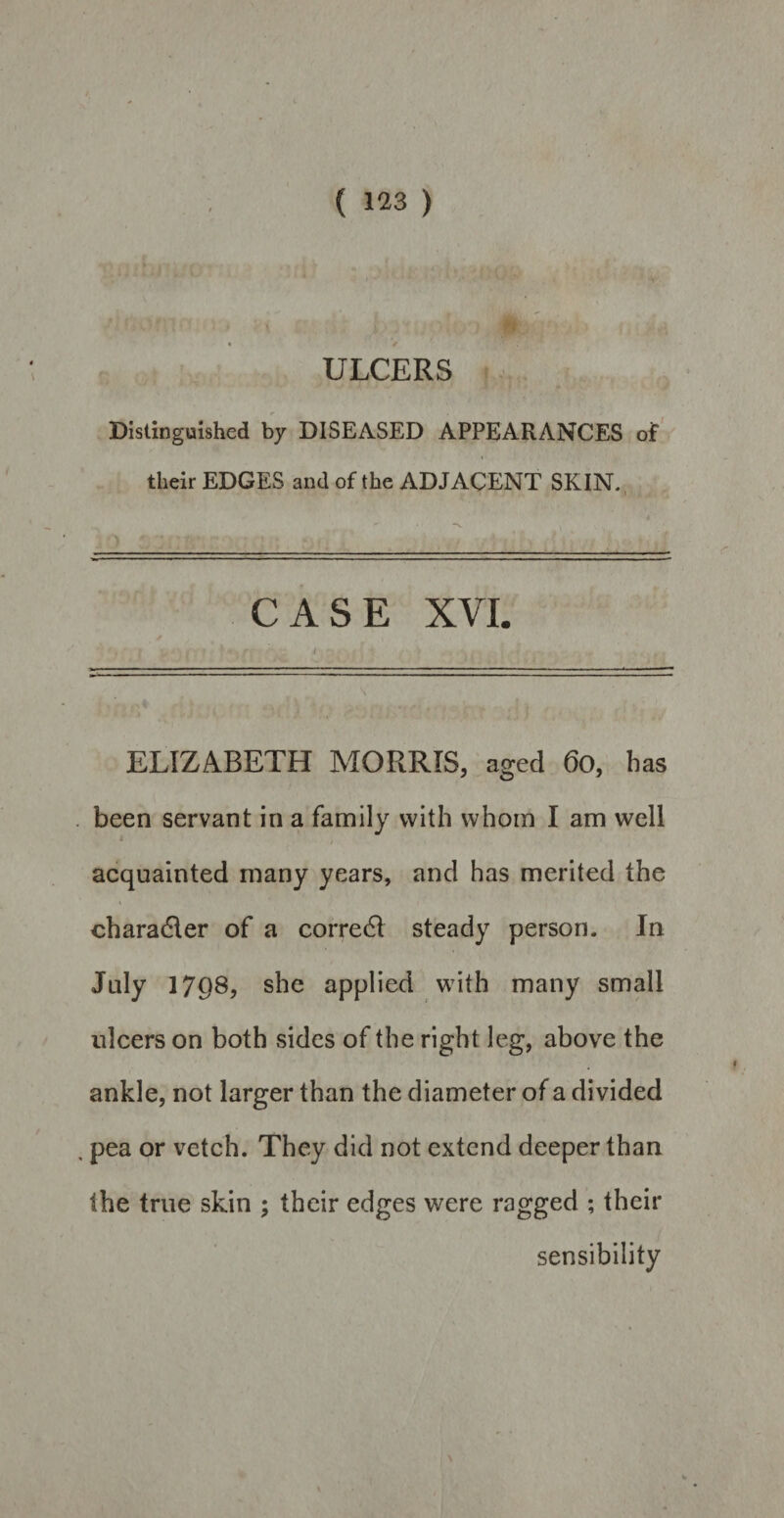 ULCERS Distinguished by DISEASED APPEARANCES of their EDGES and of the ADJACENT SKIN. CASE XVI. ELIZABETH MORRIS, aged 60, has been servant in a family with whom I am well acquainted many years, and has merited the charadler of a correct steady person. In July 17Q8, she applied with many small ulcers on both sides of the right leg, above the ankle, not larger than the diameter of a divided . pea or vetch. They did not extend deeper than the true skin ; their edges were ragged ; their sensibility