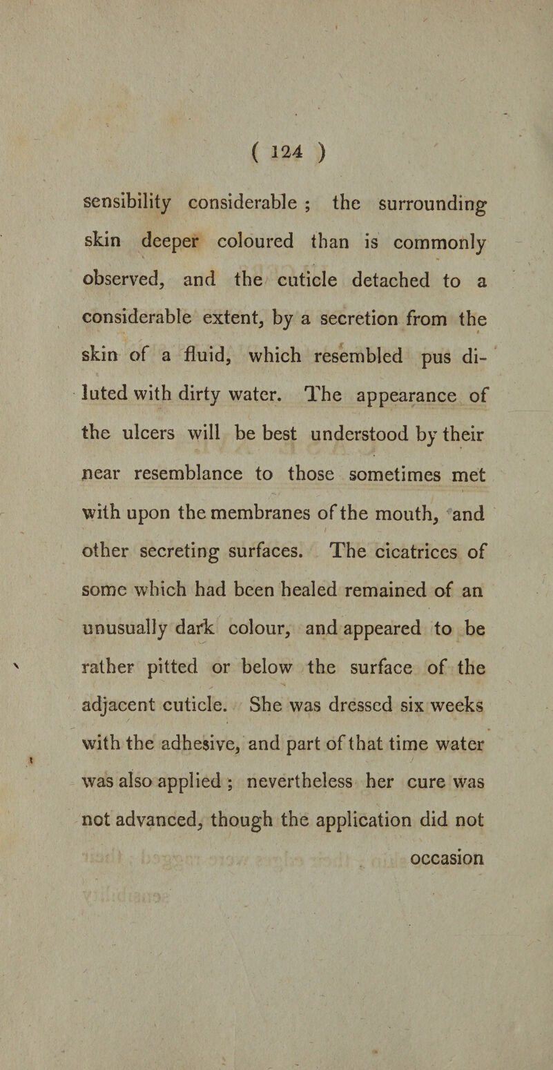 sensibility considerable ; the surrounding skin deeper coloured than is commonly observed, and the cuticle detached to a considerable extent, by a secretion from the skin of a fluid, which resembled pus di¬ luted with dirty water. The appearance of the ulcers will be best understood by their near resemblance to those sometimes met with upon the membranes of the mouth, and ' 1 / ~ ^ other secreting surfaces. The cicatrices of some which had been healed remained of an unusually dark colour, and appeared to be rather pitted or below the surface of the adjacent cuticle. She was dressed six weeks with the adhesive, and part of that time water was also applied ; nevertheless her cure was not advanced, though the application did not occasion