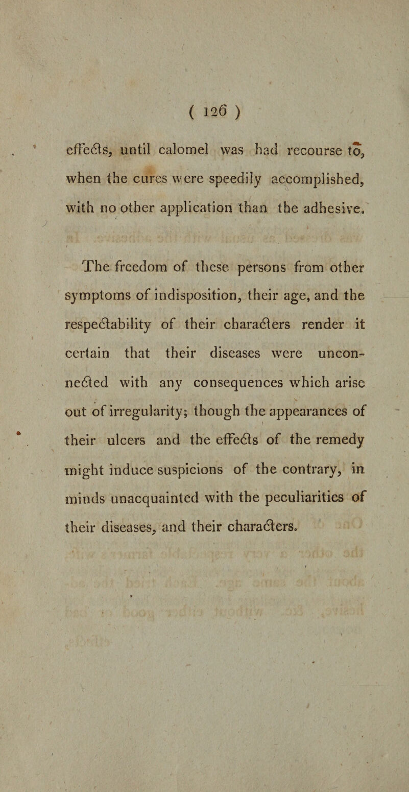 effeCts, until calomel was had recourse to, when the cures were speedily accomplished, with no other application than the adhesive. / The freedom of these persons from other symptoms of indisposition, their age, and the respectability of their characters render it certain that their diseases were uncon¬ nected with any consequences which arise out of irregularity; though the appearances of i • * ' their ulcers and the effeCts of the remedy might induce suspicions of the contrary, in minds unacquainted with the peculiarities of their diseases, and their characters.