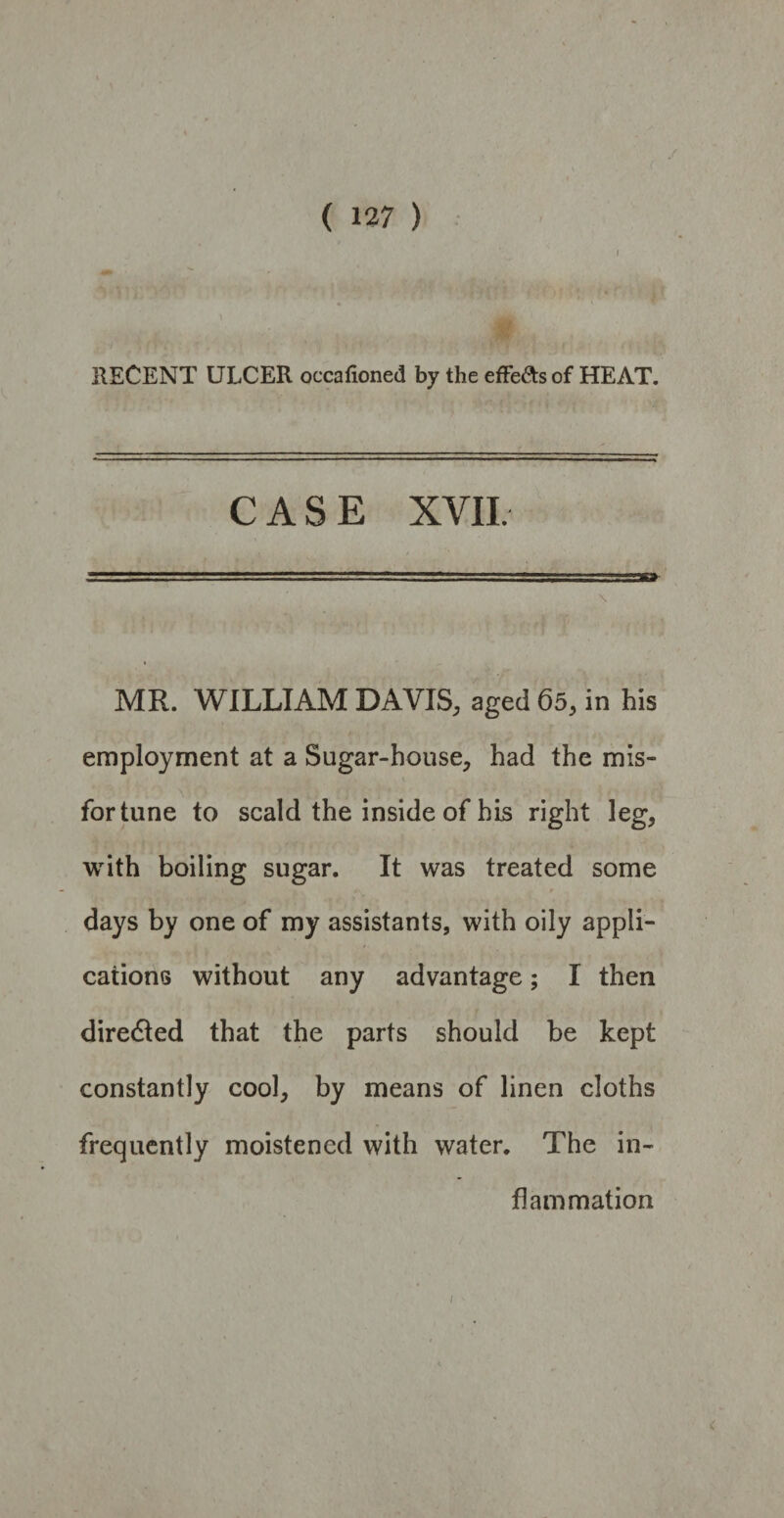 * : >* ;S RECENT ULCER occafioned by the effe&s of HEAT. CASE XVII. ..  i. ... —„ ■■■ica \ MR. WILLIAM DAVIS, aged 65, in his employment at a Sugar-house, had the mis- fortune to scald the inside of his right leg, with boiling sugar. It was treated some days by one of my assistants, with oily appli¬ cations without any advantage; I then directed that the parts should be kept constantly cool, by means of linen cloths frequently moistened with water. The in¬ flammation