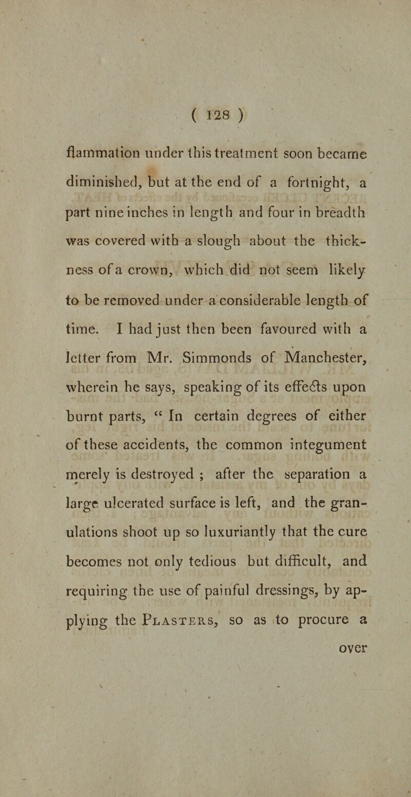 flammation under this treatment soon became diminished, but at the end of a fortnight, a part nine inches in length and four in breadth was covered with a slough about the thick- / J ness of a crown, which did not seem likely to be removed under a considerable length of time. I had just then been favoured with a * i letter from Mr. Simmonds of Manchester, wherein he says, speaking of its effe6ts upon burnt parts, “ In certain degrees of either of these accidents, the common integument merely is destroyed ; after the separation a large ulcerated surface is left, and the gran¬ ulations shoot up so luxuriantly that the cure becomes not only tedious but difficult, and requiring the use of painful dressings, by ap¬ plying the Plasters, so as to procure a over