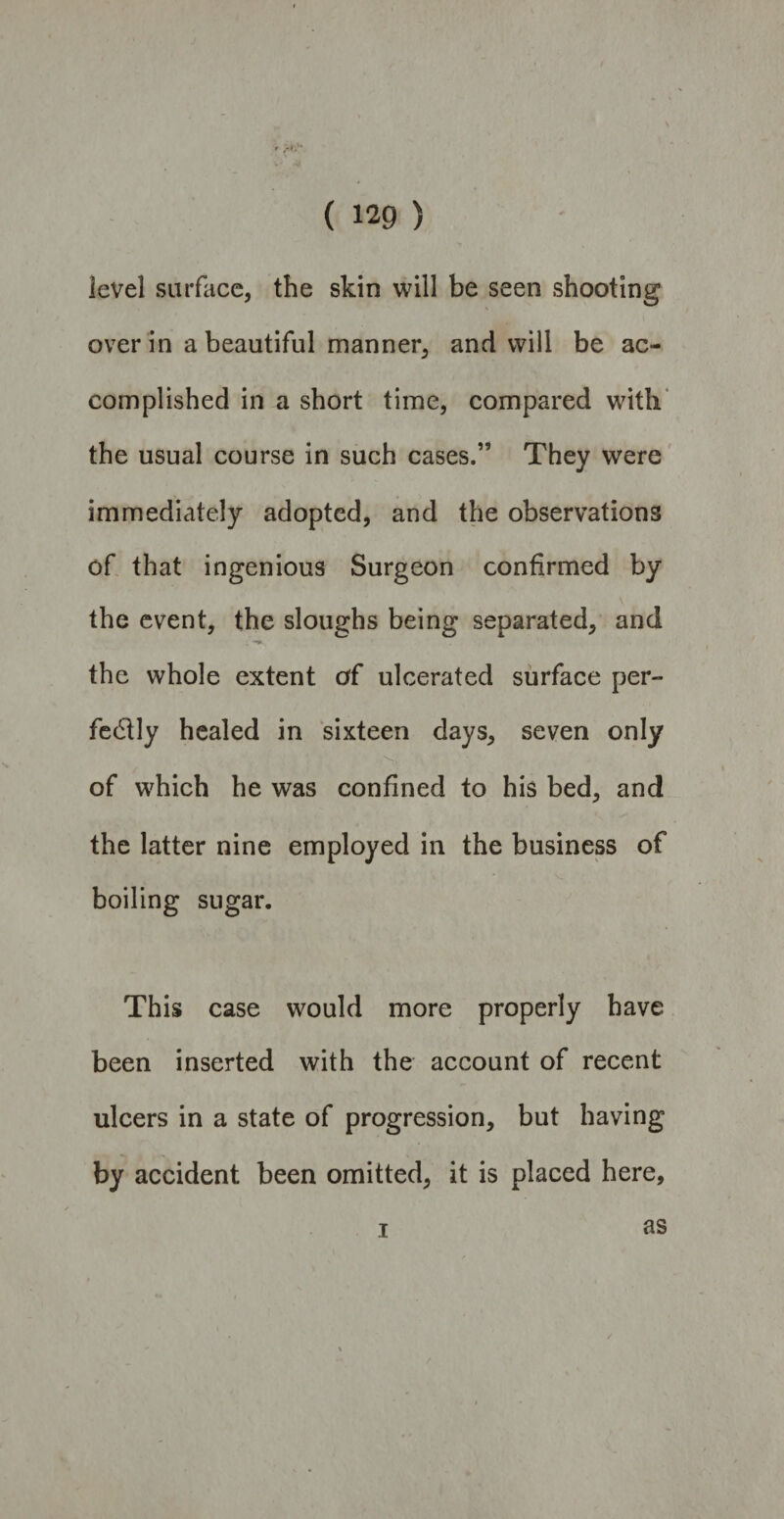 level surface, the skin will be seen shooting over in a beautiful manner, and will be ac¬ complished in a short time, compared with the usual course in such cases.” They were immediately adopted, and the observations of that ingenious Surgeon confirmed by the event, the sloughs being separated, and i ** the whole extent erf ulcerated surface per¬ fectly healed in sixteen days, seven only .Vrt of which he was confined to his bed, and the latter nine employed in the business of boiling sugar. This case would more properly have been inserted with the account of recent ulcers in a state of progression, but having by accident been omitted, it is placed here. i as