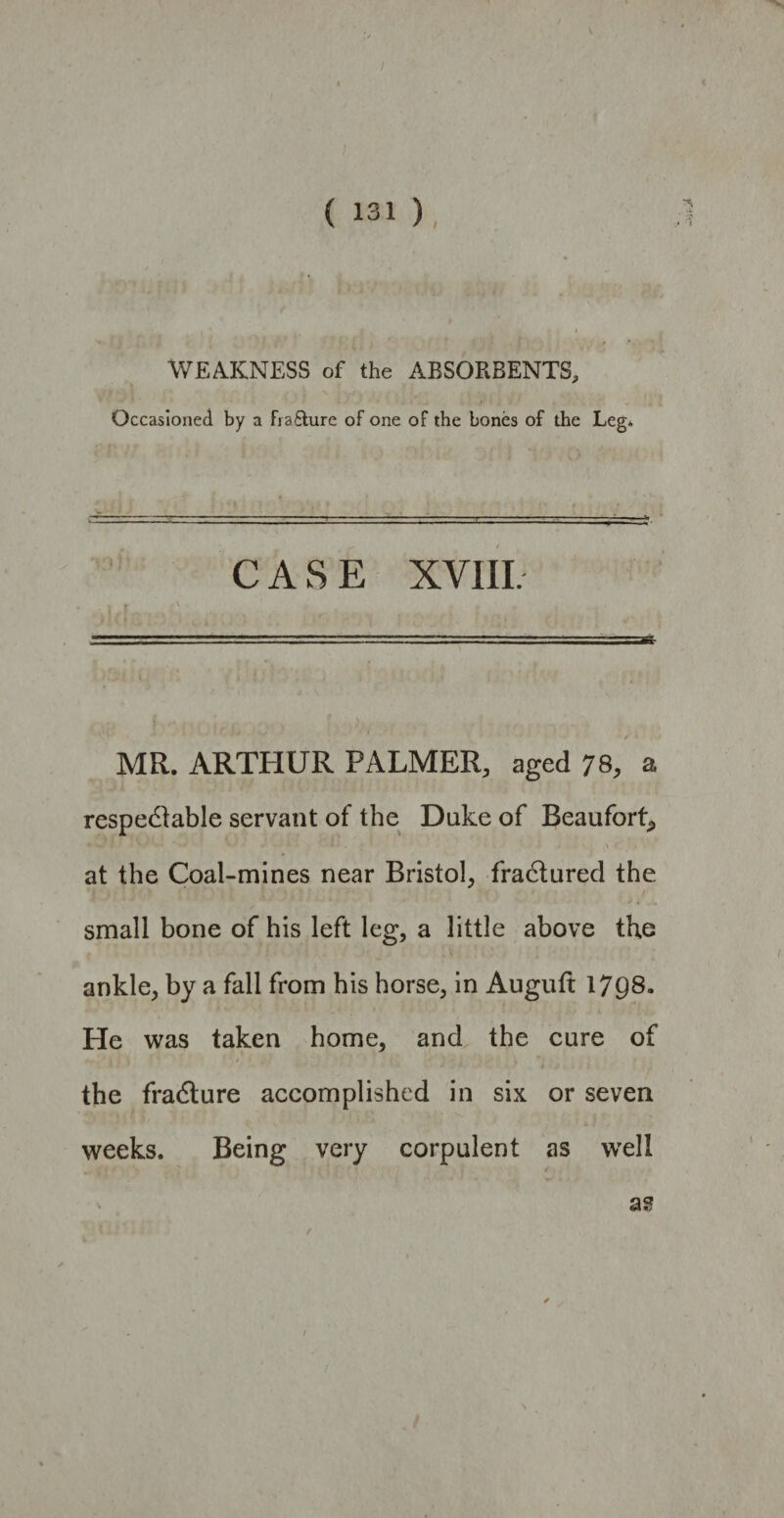 WEAKNESS of the ABSORBENTS, Occasioned by a fia&ure of one of the bones of the Leg* CASE XVIII. MR. ARTHUR PALMER, aged 78, a respectable servant of the Duke of Beaufort* at the Coal-mines near Bristol* fractured the small bone of his left leg, a little above the ankle, by a fall from his horse, in Auguft 1798. He was taken home, and the cure of - : J f »■ A < i the fradture accomplished in six or seven weeks. Being very corpulent as wreli