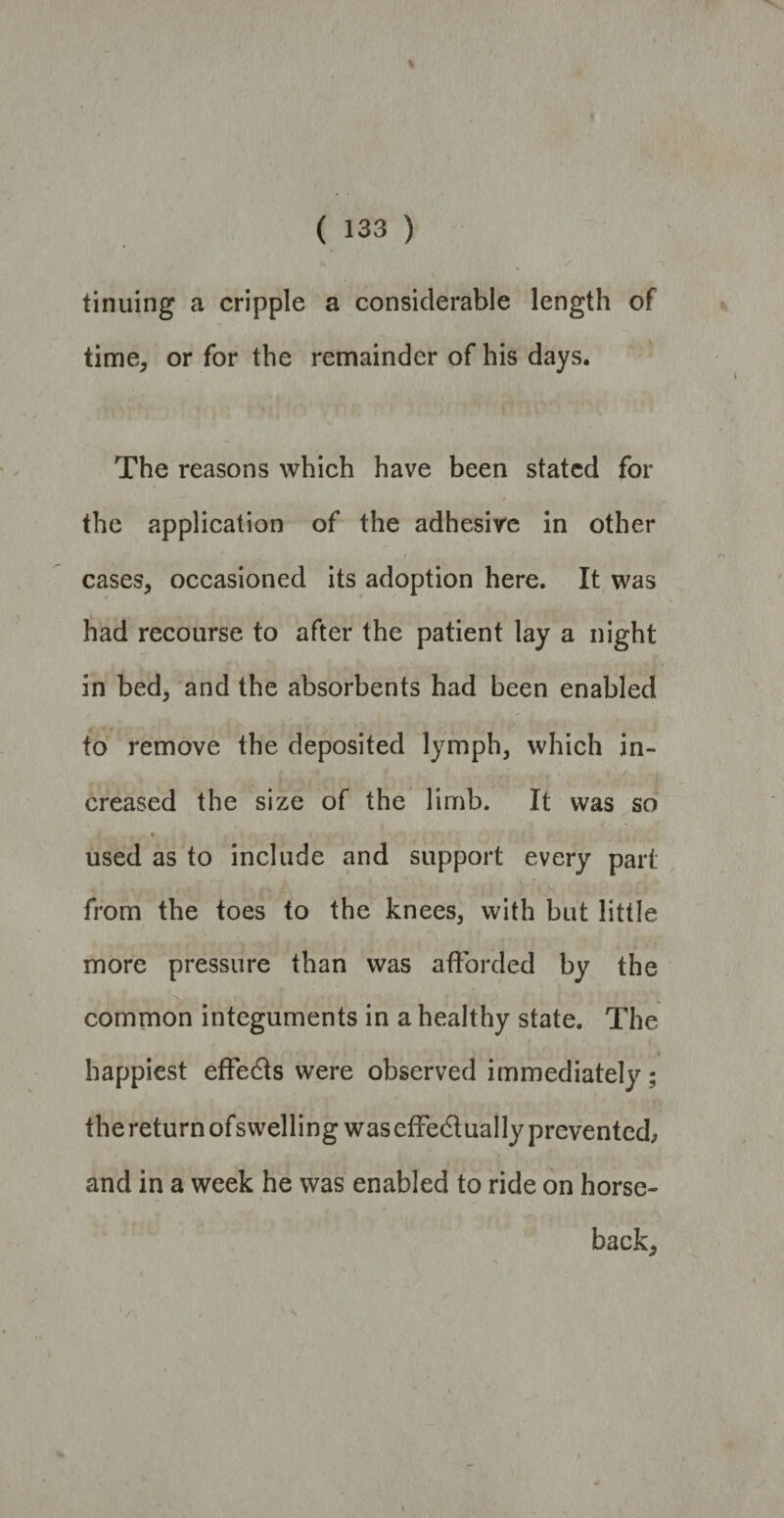 % ( 133 ) tinuing a cripple a considerable length of time, or for the remainder of his days. The reasons which have been stated for the application of the adhesive in other cases, occasioned its adoption here. It was had recourse to after the patient lay a night in bed, and the absorbents had been enabled to remove the deposited lymph, which in- C H , 1 , • r- y * / creased the size of the limb. It was so « used as to include and support every part from the toes to the knees, with but little more pressure than was afforded by the common integuments in a healthy state. The happiest effects were observed immediately; the return ofswelling was effe&ually prevented, and in a week he was enabled to ride on horse¬ back,