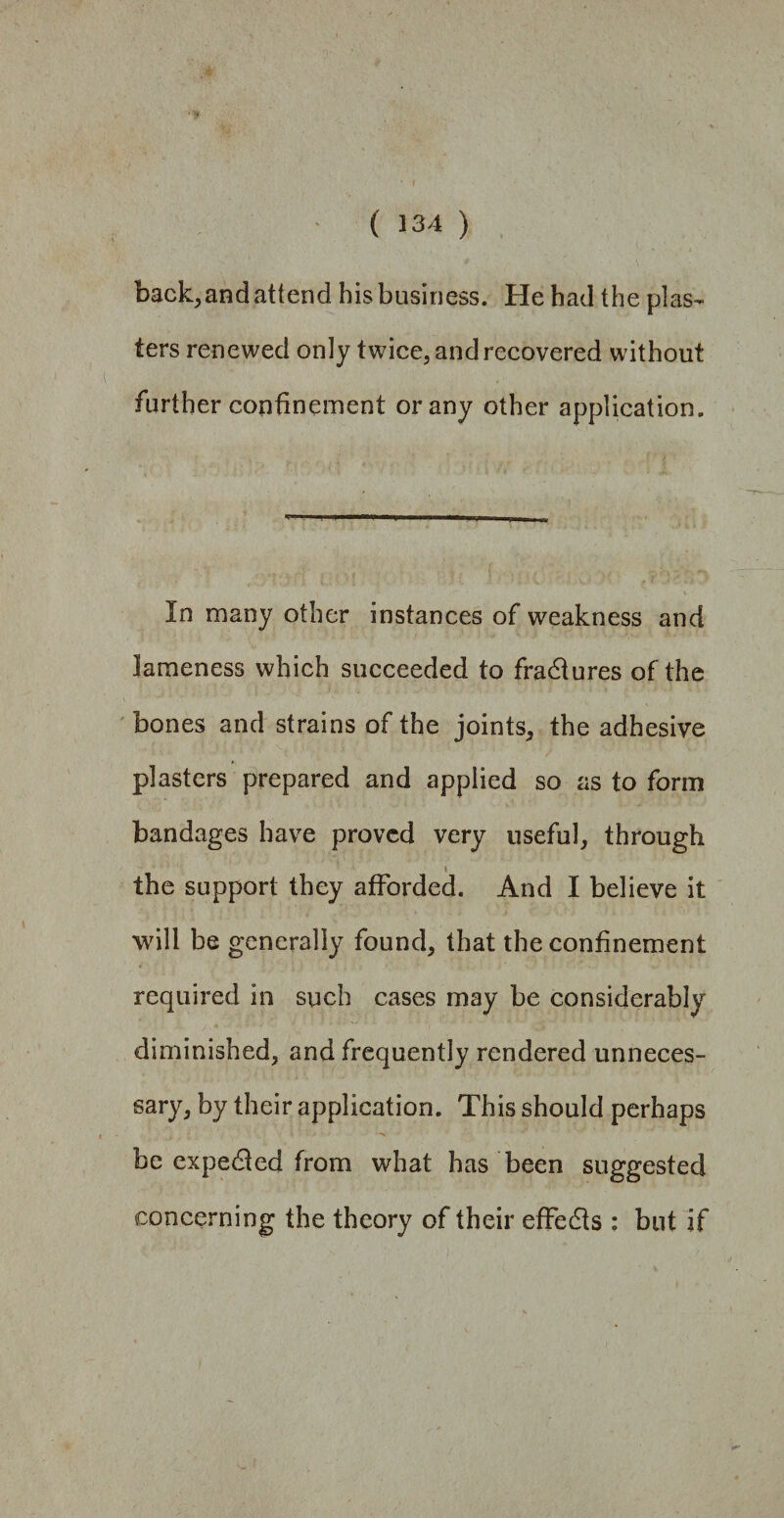 back, and attend his business. He had the plas¬ ters renewed only twice, and recovered without further confinement or any other application. In many other instances of weakness and lameness which succeeded to fractures of the bones and strains of the joints, the adhesive plasters prepared and applied so as to form bandages have proved very useful, through \ the support they afforded. And I believe it will be generally found, that the confinement required in such cases may be considerably diminished, and frequently rendered unneces¬ sary, by their application. This should perhaps be expedled from what has been suggested concerning the theory of their effedls : but if